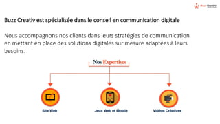 Buzz Creativ est spécialisée dans le conseil en communication digitale
Nous accompagnons nos clients dans leurs stratégies de communication
en mettant en place des solutions digitales sur mesure adaptées à leurs
besoins.
 