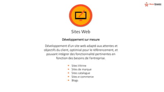 Sites Web
Développement sur mesure
Développement d'un site web adapté aux attentes et
objectifs du client, optimisé pour le référencement, et
pouvant intégrer des fonctionnalité pertinentes en
fonction des besoins de l’entreprise.
 Sites Vitrine
 Sites de marque
 Sites catalogue
 Sites e-commerce
 Blogs
 