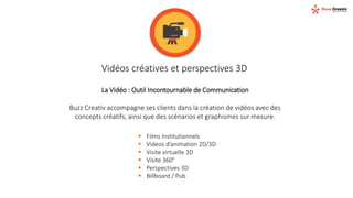 Vidéos créatives et perspectives 3D
La Vidéo : Outil Incontournable de Communication
Buzz Creativ accompagne ses clients dans la création de vidéos avec des
concepts créatifs, ainsi que des scénarios et graphismes sur mesure.
 Films Institutionnels
 Videos d’animation 2D/3D
 Visite virtuelle 3D
 Visite 360°
 Perspectives 3D
 Billboard / Pub
 
