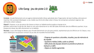 Lille Gang : jeu de piste 2.0
Contexte : Arcade Événements est une agence évènementielle Lilloise spécialisée dans l'organisation de team building, séminaires et
inventive. Elle souhaitait développer un jeu mobile sous forme de rallye urbain 2.0 pour les entreprises souhaitant organiser des
séminaires urbains ludiques .
Objectif : Proposer un jeu de piste et de chasse au trésor sur tablette tactile jouable en équipe et en
grandeur nature dans la ville de Lille. Basé sur une carte interactive et sur des QR Codes dissimulés dans les différents quartiers, le jeu
propose de relever des défis directement sur la tablette.
Résultats : Le jeu Lille Gangs est devenu pour Arcade Événements son plus gros produit, représentant plus de 20% de son CA. Depuis, nous
avons réalisé pour eux plusieurs versions du jeu avec de nouvelles fonctionnalités.
- Énigmes et questions culturelles, visuelles, jeux de mémoire et
de rapidité
- Questions médias (vidéo, audio ou photo)
- Défis photo (les équipes doivent se prendre en photo en
réalisant un défi)
- Objets en réalité augmentée
 