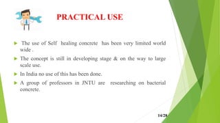 PRACTICAL USE
 The use of Self healing concrete has been very limited world
wide .
 The concept is still in developing stage & on the way to large
scale use.
 In India no use of this has been done.
 A group of professors in JNTU are researching on bacterial
concrete.
14/28
 