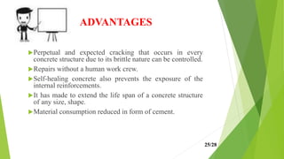 ADVANTAGES
Perpetual and expected cracking that occurs in every
concrete structure due to its brittle nature can be controlled.
Repairs without a human work crew.
Self-healing concrete also prevents the exposure of the
internal reinforcements.
It has made to extend the life span of a concrete structure
of any size, shape.
Material consumption reduced in form of cement.
25/28
 
