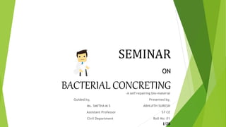 SEMINAR
ON
BACTERIAL CONCRETING-A self repairing bio-material
Guided by, Presented by,
Ms. SMITHA M S ABHIJITH SURESH
Assistant Professor S7 CE
Civil Department Roll No: 01
1/28
 