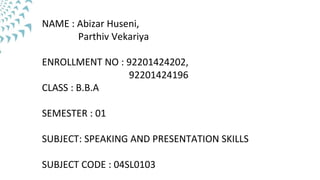 NAME : Abizar Huseni,
Parthiv Vekariya
ENROLLMENT NO : 92201424202,
92201424196
CLASS : B.B.A
SEMESTER : 01
SUBJECT: SPEAKING AND PRESENTATION SKILLS
SUBJECT CODE : 04SL0103
 