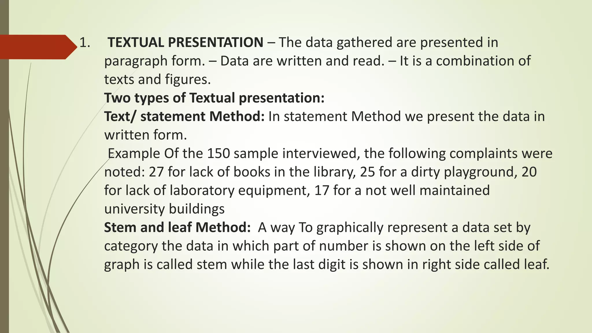 1. TEXTUAL PRESENTATION – The data gathered are presented in
paragraph form. – Data are written and read. – It is a combination of
texts and figures.
Two types of Textual presentation:
Text/ statement Method: In statement Method we present the data in
written form.
Example Of the 150 sample interviewed, the following complaints were
noted: 27 for lack of books in the library, 25 for a dirty playground, 20
for lack of laboratory equipment, 17 for a not well maintained
university buildings
Stem and leaf Method: A way To graphically represent a data set by
category the data in which part of number is shown on the left side of
graph is called stem while the last digit is shown in right side called leaf.
 