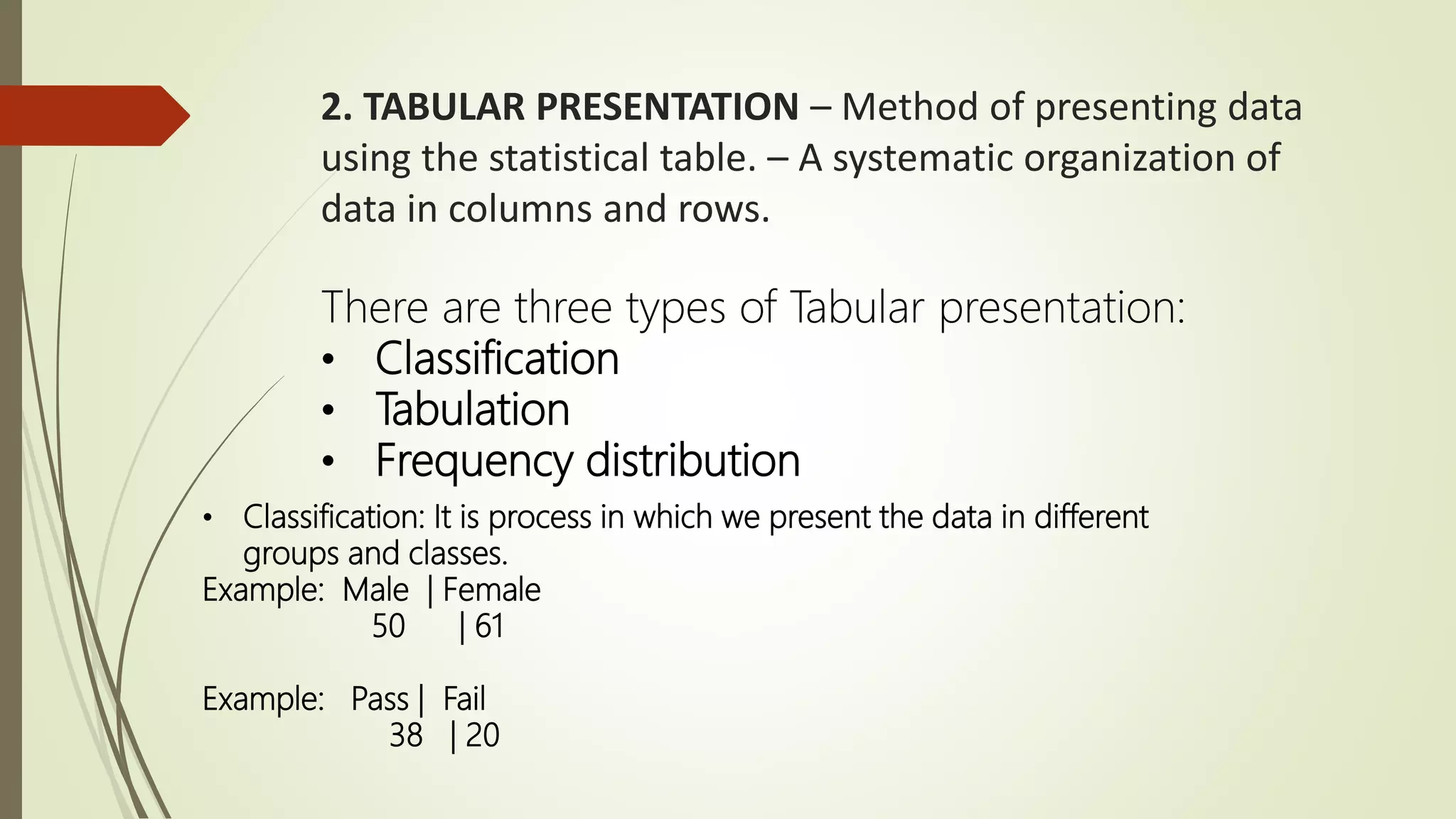 2. TABULAR PRESENTATION – Method of presenting data
using the statistical table. – A systematic organization of
data in columns and rows.
There are three types of Tabular presentation:
• Classification
• Tabulation
• Frequency distribution
• Classification: It is process in which we present the data in different
groups and classes.
Example: Male | Female
50 | 61
Example: Pass | Fail
38 | 20
 