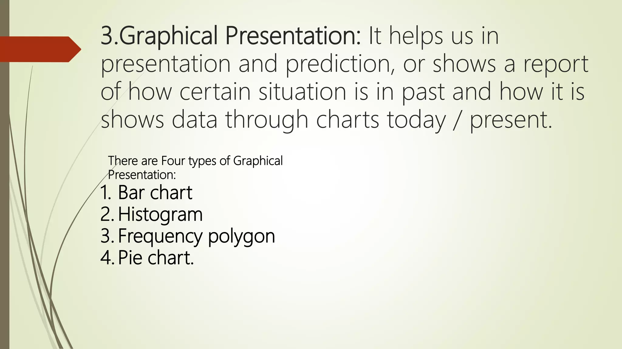 3.Graphical Presentation: It helps us in
presentation and prediction, or shows a report
of how certain situation is in past and how it is
shows data through charts today / present.
There are Four types of Graphical
Presentation:
1. Bar chart
2. Histogram
3. Frequency polygon
4.Pie chart.
 