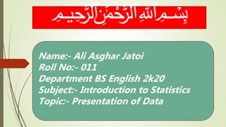 ﷽
Name:- Ali Asghar Jatoi
Roll No:- 011
Department BS English 2k20
Subject:- Introduction to Statistics
Topic:- Presentation of Data
 