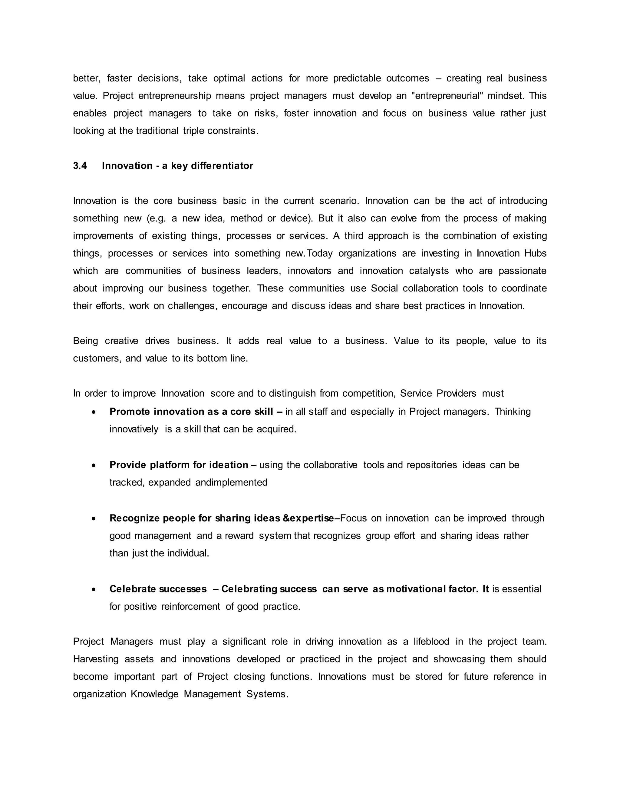 better, faster decisions, take optimal actions for more predictable outcomes – creating real business 
value. Project entrepreneurship means project managers must develop an "entrepreneurial" mindset. This 
enables project managers to take on risks, foster innovation and focus on business value rather just 
looking at the traditional triple constraints. 
3.4 Innovation - a key differentiator 
Innovation is the core business basic in the current scenario. Innovation can be the act of introducing 
something new (e.g. a new idea, method or device). But it also can evolve from the process of making 
improvements of existing things, processes or services. A third approach is the combination of existing 
things, processes or services into something new.Today organizations are investing in Innovation Hubs 
which are communities of business leaders, innovators and innovation catalysts who are passionate 
about improving our business together. These communities use Social collaboration tools to coordinate 
their efforts, work on challenges, encourage and discuss ideas and share best practices in Innovation. 
Being creative drives business. It adds real value to a business. Value to its people, value to its 
customers, and value to its bottom line. 
In order to improve Innovation score and to distinguish from competition, Service Providers must 
 Promote innovation as a core skill – in all staff and especially in Project managers. Thinking 
innovatively is a skill that can be acquired. 
 Provide platform for ideation – using the collaborative tools and repositories ideas can be 
tracked, expanded andimplemented 
 Recognize people for sharing ideas &expertise–Focus on innovation can be improved through 
good management and a reward system that recognizes group effort and sharing ideas rather 
than just the individual. 
 Celebrate successes – Celebrating success can serve as motivational factor. It is essential 
for positive reinforcement of good practice. 
Project Managers must play a significant role in driving innovation as a lifeblood in the project team. 
Harvesting assets and innovations developed or practiced in the project and showcasing them should 
become important part of Project closing functions. Innovations must be stored for future reference in 
organization Knowledge Management Systems. 
 