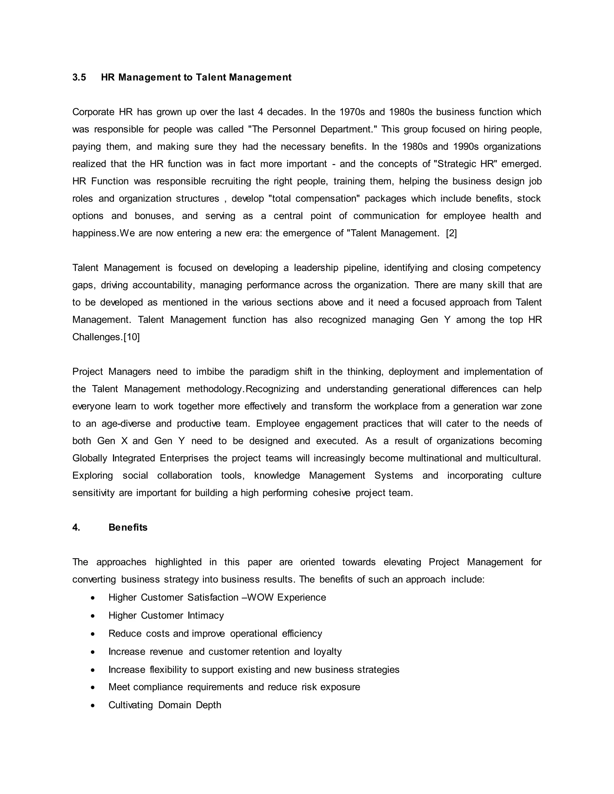 3.5 HR Management to Talent Management 
Corporate HR has grown up over the last 4 decades. In the 1970s and 1980s the business function which 
was responsible for people was called "The Personnel Department." This group focused on hiring people, 
paying them, and making sure they had the necessary benefits. In the 1980s and 1990s organizations 
realized that the HR function was in fact more important - and the concepts of "Strategic HR" emerged. 
HR Function was responsible recruiting the right people, training them, helping the business design job 
roles and organization structures , develop "total compensation" packages which include benefits, stock 
options and bonuses, and serving as a central point of communication for employee health and 
happiness.We are now entering a new era: the emergence of "Talent Management. [2] 
Talent Management is focused on developing a leadership pipeline, identifying and closing competency 
gaps, driving accountability, managing performance across the organization. There are many skill that are 
to be developed as mentioned in the various sections above and it need a focused approach from Talent 
Management. Talent Management function has also recognized managing Gen Y among the top HR 
Challenges.[10] 
Project Managers need to imbibe the paradigm shift in the thinking, deployment and implementation of 
the Talent Management methodology.Recognizing and understanding generational differences can help 
everyone learn to work together more effectively and transform the workplace from a generation war zone 
to an age-diverse and productive team. Employee engagement practices that will cater to the needs of 
both Gen X and Gen Y need to be designed and executed. As a result of organizations becoming 
Globally Integrated Enterprises the project teams will increasingly become multinational and multicultural. 
Exploring social collaboration tools, knowledge Management Systems and incorporating culture 
sensitivity are important for building a high performing cohesive project team. 
4. Benefits 
The approaches highlighted in this paper are oriented towards elevating Project Management for 
converting business strategy into business results. The benefits of such an approach include: 
 Higher Customer Satisfaction –WOW Experience 
 Higher Customer Intimacy 
 Reduce costs and improve operational efficiency 
 Increase revenue and customer retention and loyalty 
 Increase flexibility to support existing and new business strategies 
 Meet compliance requirements and reduce risk exposure 
 Cultivating Domain Depth 
 