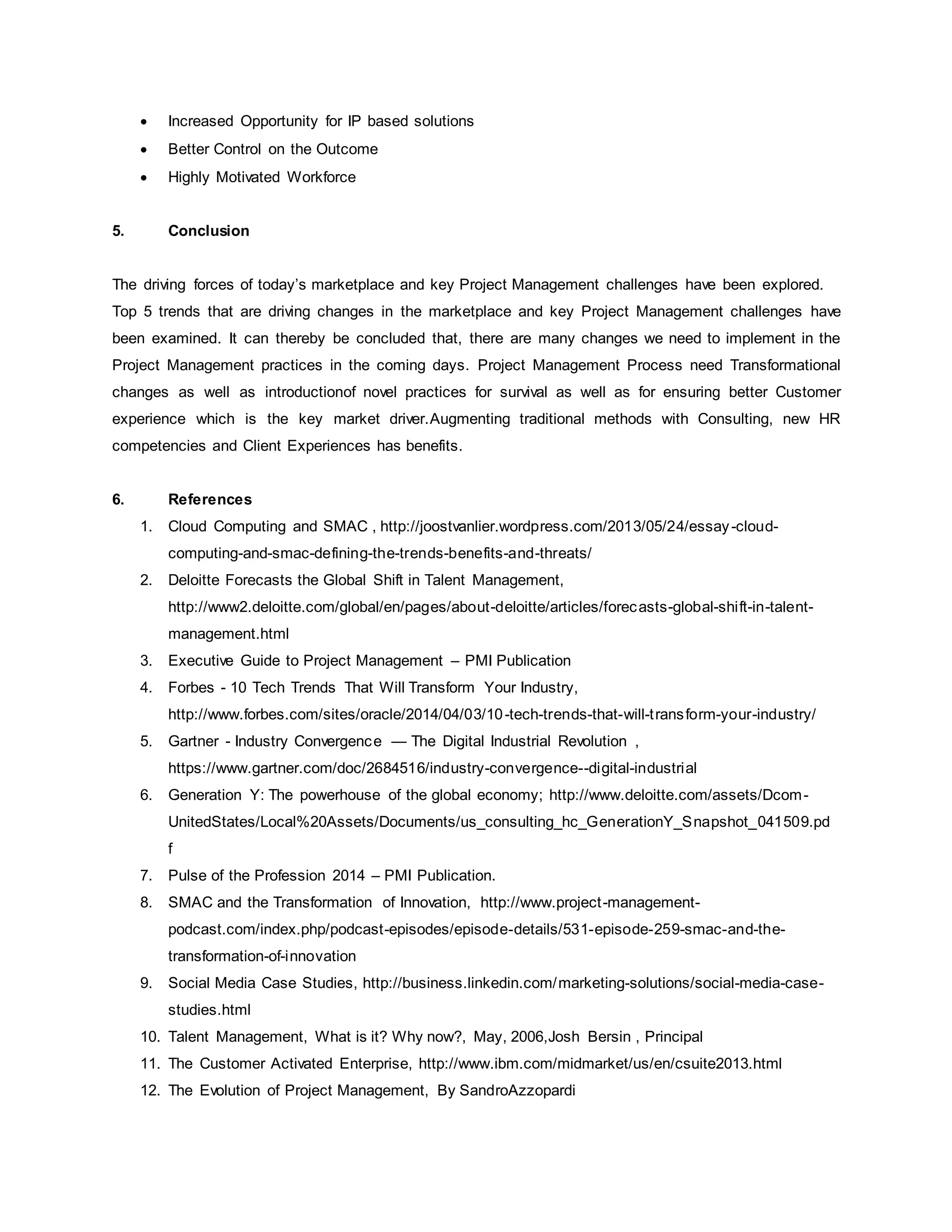  Increased Opportunity for IP based solutions 
 Better Control on the Outcome 
 Highly Motivated Workforce 
5. Conclusion 
The driving forces of today’s marketplace and key Project Management challenges have been explored. 
Top 5 trends that are driving changes in the marketplace and key Project Management challenges have 
been examined. It can thereby be concluded that, there are many changes we need to implement in the 
Project Management practices in the coming days. Project Management Process need Transformational 
changes as well as introductionof novel practices for survival as well as for ensuring better Customer 
experience which is the key market driver.Augmenting traditional methods with Consulting, new HR 
competencies and Client Experiences has benefits. 
6. References 
1. Cloud Computing and SMAC , http://joostvanlier.wordpress.com/2013/05/24/essay -cloud-computing- 
and-smac-defining-the-trends-benefits-and-threats/ 
2. Deloitte Forecasts the Global Shift in Talent Management, 
http://www2.deloitte.com/global/en/pages/about-deloitte/articles/forecasts-global-shi ft-in-talent-management. 
html 
3. Executive Guide to Project Management – PMI Publication 
4. Forbes - 10 Tech Trends That Will Transform Your Industry, 
http://www.forbes.com/sites/oracle/2014/04/03/10-tech-trends-that-will-t ransform-your-industry/ 
5. Gartner - Industry Convergence — The Digital Industrial Revolution , 
https://www.gartner.com/doc/2684516/industry-convergence--digital-industrial 
6. Generation Y: The powerhouse of the global economy; http://www.deloitte.com/assets/Dcom- 
UnitedStates/Local%20Assets/Documents/us_consulting_hc_GenerationY_Snapshot_041509.pd 
f 
7. Pulse of the Profession 2014 – PMI Publication. 
8. SMAC and the Transformation of Innovation, http://www.project -management-podcast. 
com/index.php/podcast-episodes/episode-details/531-episode-259-smac-and-the-transformation- 
of-innovation 
9. Social Media Case Studies, http://business.linkedin.com/marketing-solutions/social-media-case-studies. 
html 
10. Talent Management, What is it? Why now?, May, 2006,Josh Bersin , Principal 
11. The Customer Activated Enterprise, http://www.ibm.com/midmarket/us/en/csuite2013.html 
12. The Evolution of Project Management, By SandroAzzopardi 
 