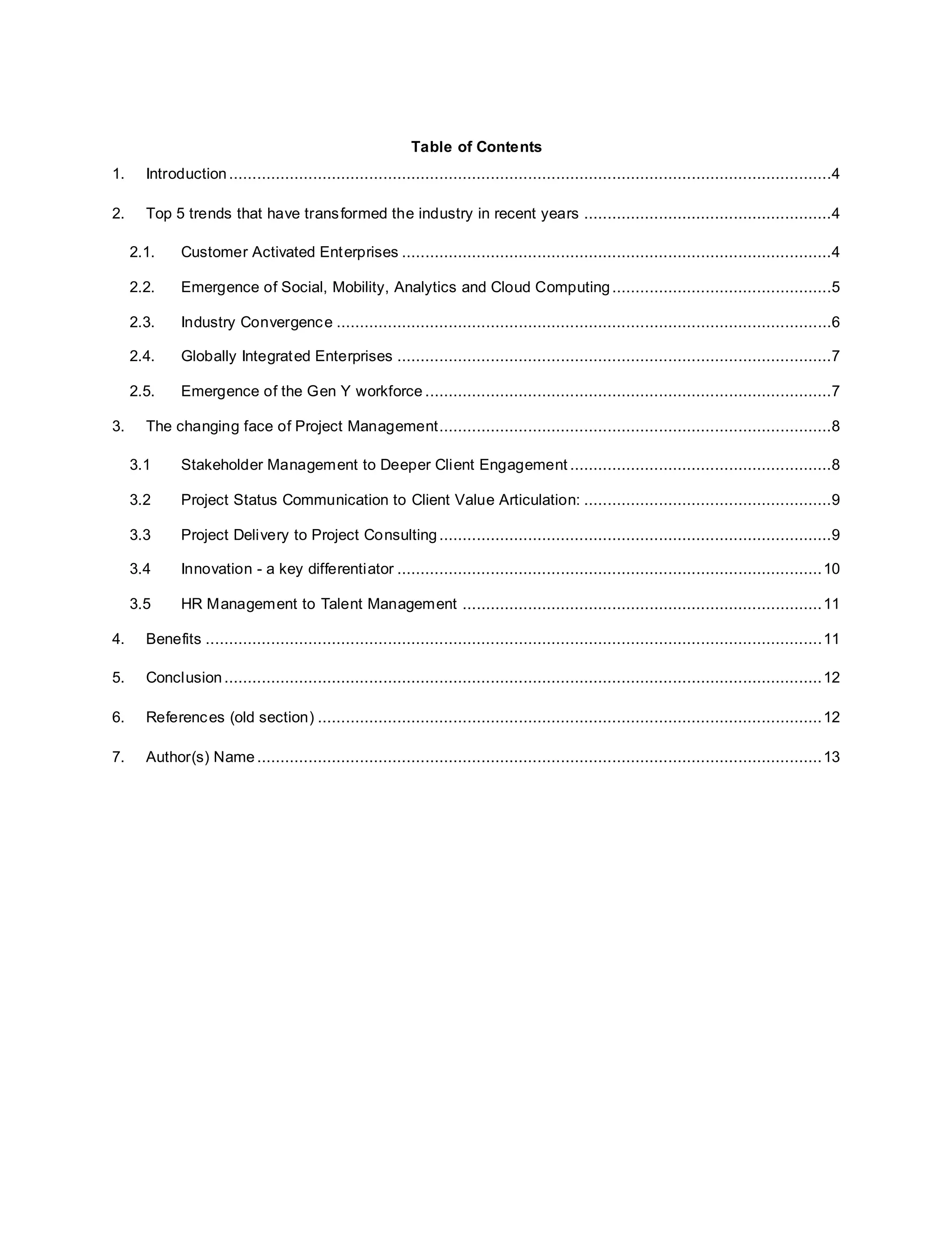 Table of Contents 
1. Introduction .................................................................................................................................4 
2. Top 5 trends that have transformed the industry in recent years .....................................................4 
2.1. Customer Activated Enterprises ............................................................................................4 
2.2. Emergence of Social, Mobility, Analytics and Cloud Computing ...............................................5 
2.3. Industry Convergence ..........................................................................................................6 
2.4. Globally Integrated Enterprises .............................................................................................7 
2.5. Emergence of the Gen Y workforce .......................................................................................7 
3. The changing face of Project Management ....................................................................................8 
3.1 Stakeholder Management to Deeper Client Engagement ........................................................8 
3.2 Project Status Communication to Client Value Articulation: .....................................................9 
3.3 Project Delivery to Project Consulting ....................................................................................9 
3.4 Innovation - a key differentiator ........................................................................................... 10 
3.5 HR Management to Talent Management ............................................................................. 11 
4. Benefits .................................................................................................................................... 11 
5. Conclusion ................................................................................................................................ 12 
6. References (old section) ............................................................................................................ 12 
7. Author(s) Name ......................................................................................................................... 13 
 