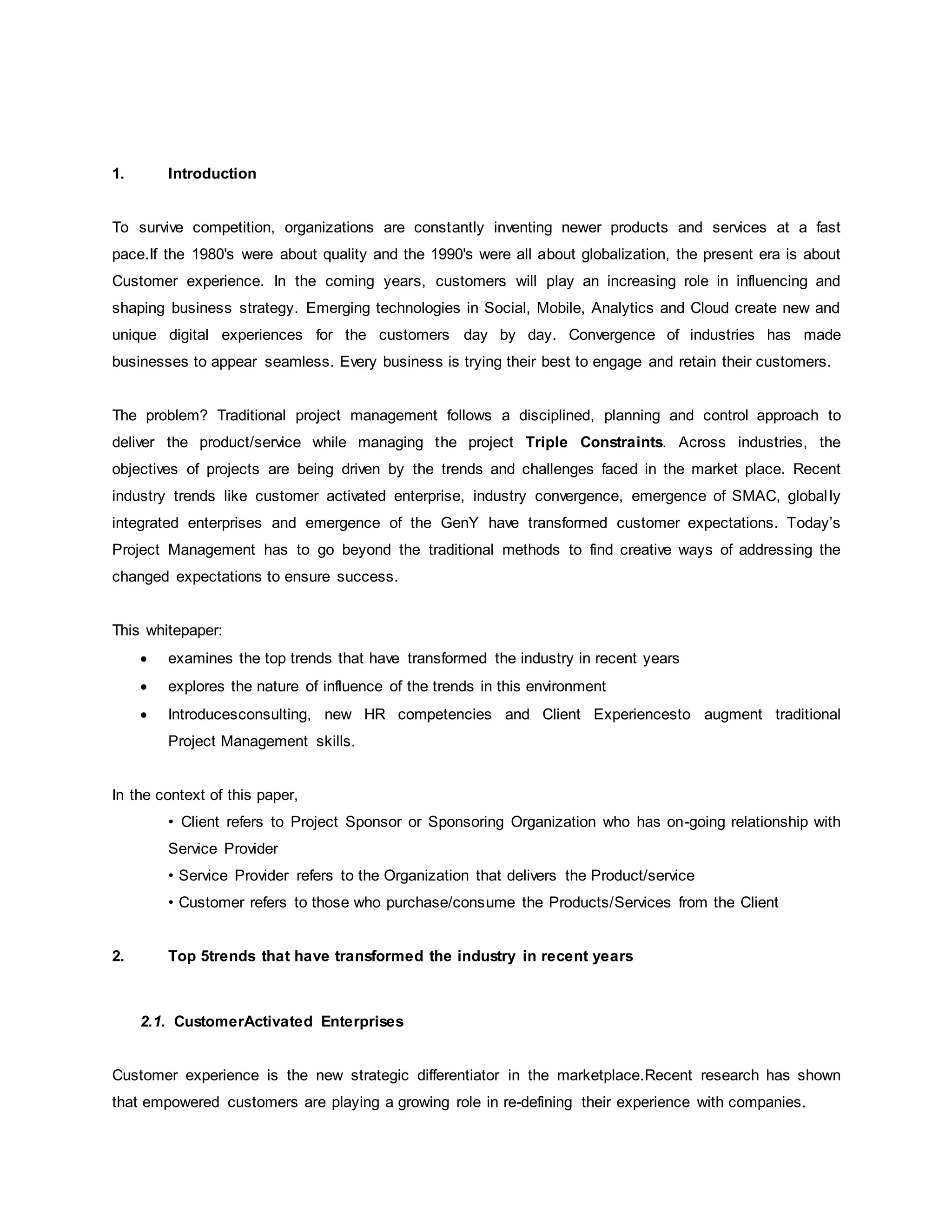 1. Introduction 
To survive competition, organizations are constantly inventing newer products and services at a fast 
pace.If the 1980's were about quality and the 1990's were all about globalization, the present era is about 
Customer experience. In the coming years, customers will play an increasing role in influencing and 
shaping business strategy. Emerging technologies in Social, Mobile, Analytics and Cloud create new and 
unique digital experiences for the customers day by day. Convergence of industries has made 
businesses to appear seamless. Every business is trying their best to engage and retain their customers. 
The problem? Traditional project management follows a disciplined, planning and control approach to 
deliver the product/service while managing the project Triple Constraints. Across industries, the 
objectives of projects are being driven by the trends and challenges faced in the market place. Recent 
industry trends like customer activated enterprise, industry convergence, emergence of SMAC, global ly 
integrated enterprises and emergence of the GenY have transformed customer expectations. Today’s 
Project Management has to go beyond the traditional methods to find creative ways of addressing the 
changed expectations to ensure success. 
This whitepaper: 
 examines the top trends that have transformed the industry in recent years 
 explores the nature of influence of the trends in this environment 
 Introducesconsulting, new HR competencies and Client Experiencesto augment traditional 
Project Management skills. 
In the context of this paper, 
• Client refers to Project Sponsor or Sponsoring Organization who has on-going relationship with 
Service Provider 
• Service Provider refers to the Organization that delivers the Product/service 
• Customer refers to those who purchase/consume the Products/Services from the Client 
2. Top 5trends that have transformed the industry in recent years 
2.1. CustomerActivated Enterprises 
Customer experience is the new strategic differentiator in the marketplace.Recent research has shown 
that empowered customers are playing a growing role in re-defining their experience with companies. 
 