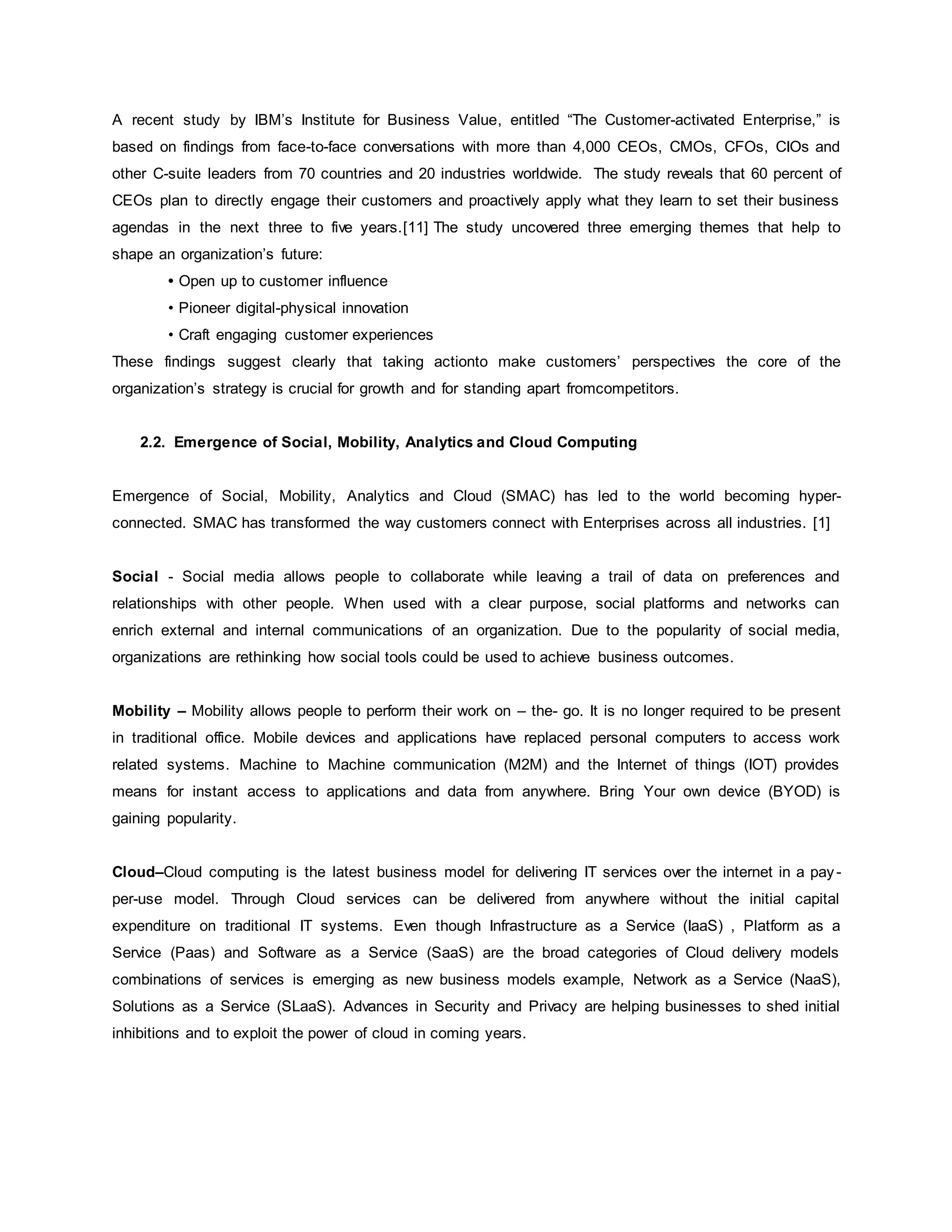 A recent study by IBM’s Institute for Business Value, entitled “The Customer-activated Enterprise,” is 
based on findings from face-to-face conversations with more than 4,000 CEOs, CMOs, CFOs, CIOs and 
other C-suite leaders from 70 countries and 20 industries worldwide. The study reveals that 60 percent of 
CEOs plan to directly engage their customers and proactively apply what they learn to set their business 
agendas in the next three to five years.[11] The study uncovered three emerging themes that help to 
shape an organization’s future: 
• Open up to customer influence 
• Pioneer digital-physical innovation 
• Craft engaging customer experiences 
These findings suggest clearly that taking actionto make customers’ perspectives the core of the 
organization’s strategy is crucial for growth and for standing apart fromcompetitors. 
2.2. Emergence of Social, Mobility, Analytics and Cloud Computing 
Emergence of Social, Mobility, Analytics and Cloud (SMAC) has led to the world becoming hyper-connected. 
SMAC has transformed the way customers connect with Enterprises across all industries. [1] 
Social - Social media allows people to collaborate while leaving a trail of data on preferences and 
relationships with other people. When used with a clear purpose, social platforms and networks can 
enrich external and internal communications of an organization. Due to the popularity of social media, 
organizations are rethinking how social tools could be used to achieve business outcomes. 
Mobility – Mobility allows people to perform their work on – the- go. It is no longer required to be present 
in traditional office. Mobile devices and applications have replaced personal computers to access work 
related systems. Machine to Machine communication (M2M) and the Internet of things (IOT) provides 
means for instant access to applications and data from anywhere. Bring Your own device (BYOD) is 
gaining popularity. 
Cloud–Cloud computing is the latest business model for delivering IT services over the internet in a pay - 
per-use model. Through Cloud services can be delivered from anywhere without the initial capital 
expenditure on traditional IT systems. Even though Infrastructure as a Service (IaaS) , Platform as a 
Service (Paas) and Software as a Service (SaaS) are the broad categories of Cloud delivery models 
combinations of services is emerging as new business models example, Network as a Service (NaaS), 
Solutions as a Service (SLaaS). Advances in Security and Privacy are helping businesses to shed initial 
inhibitions and to exploit the power of cloud in coming years. 
 