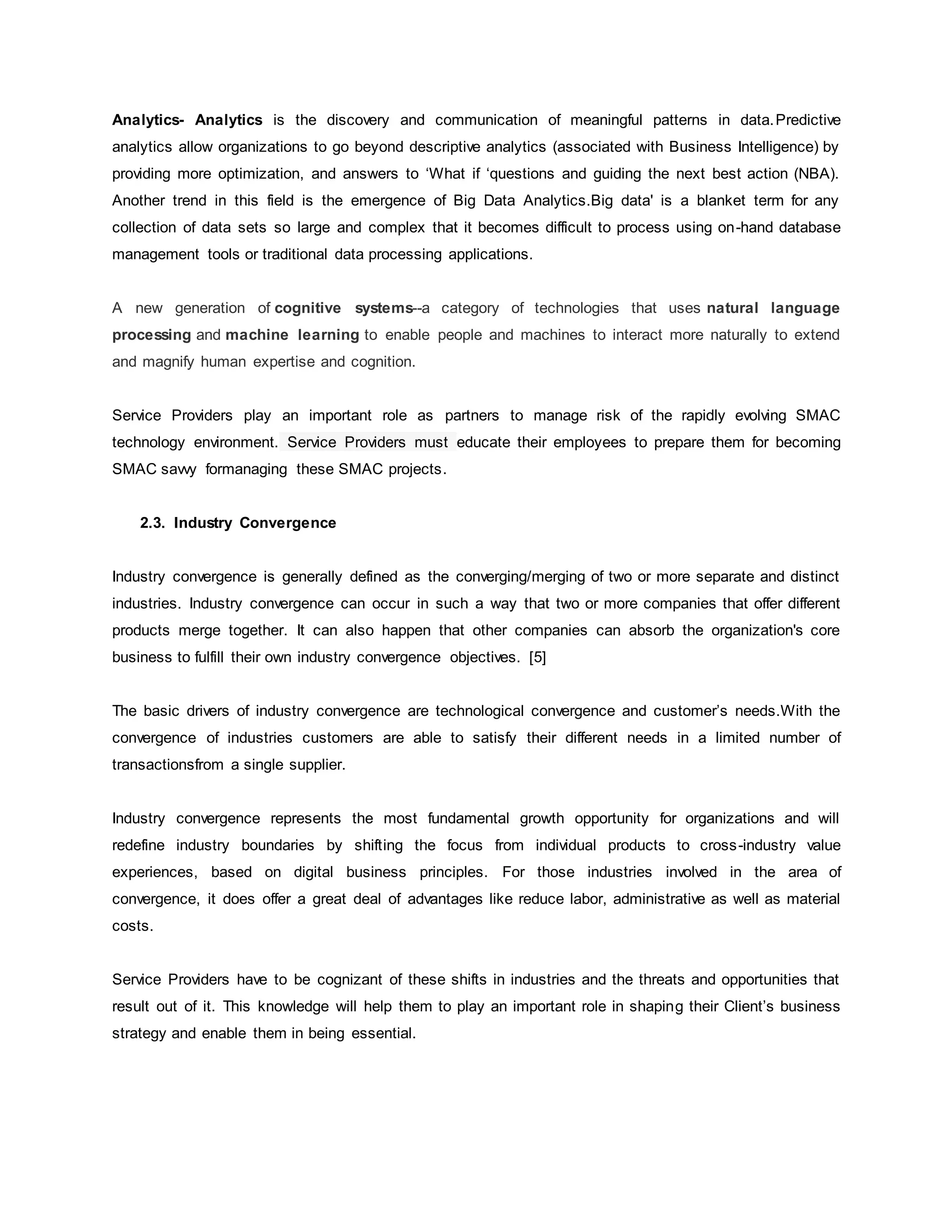 Analytics- Analytics is the discovery and communication of meaningful patterns in data.Predictive 
analytics allow organizations to go beyond descriptive analytics (associated with Business Intelligence) by 
providing more optimization, and answers to ‘What if ‘questions and guiding the next best action (NBA). 
Another trend in this field is the emergence of Big Data Analytics.Big data' is a blanket term for any 
collection of data sets so large and complex that it becomes difficult to process using on-hand database 
management tools or traditional data processing applications. 
A new generation of cognitive systems--a category of technologies that uses natural language 
processing and machine learning to enable people and machines to interact more naturally to extend 
and magnify human expertise and cognition. 
Service Providers play an important role as partners to manage risk of the rapidly evolving SMAC 
technology environment. Service Providers must educate their employees to prepare them for becoming 
SMAC savvy formanaging these SMAC projects. 
2.3. Industry Convergence 
Industry convergence is generally defined as the converging/merging of two or more separate and distinct 
industries. Industry convergence can occur in such a way that two or more companies that offer different 
products merge together. It can also happen that other companies can absorb the organization's core 
business to fulfill their own industry convergence objectives. [5] 
The basic drivers of industry convergence are technological convergence and customer’s needs.With the 
convergence of industries customers are able to satisfy their different needs in a limited number of 
transactionsfrom a single supplier. 
Industry convergence represents the most fundamental growth opportunity for organizations and will 
redefine industry boundaries by shifting the focus from individual products to cross-industry value 
experiences, based on digital business principles. For those industries involved in the area of 
convergence, it does offer a great deal of advantages like reduce labor, administrative as well as material 
costs. 
Service Providers have to be cognizant of these shifts in industries and the threats and opportunities that 
result out of it. This knowledge will help them to play an important role in shaping their Client’s business 
strategy and enable them in being essential. 
 