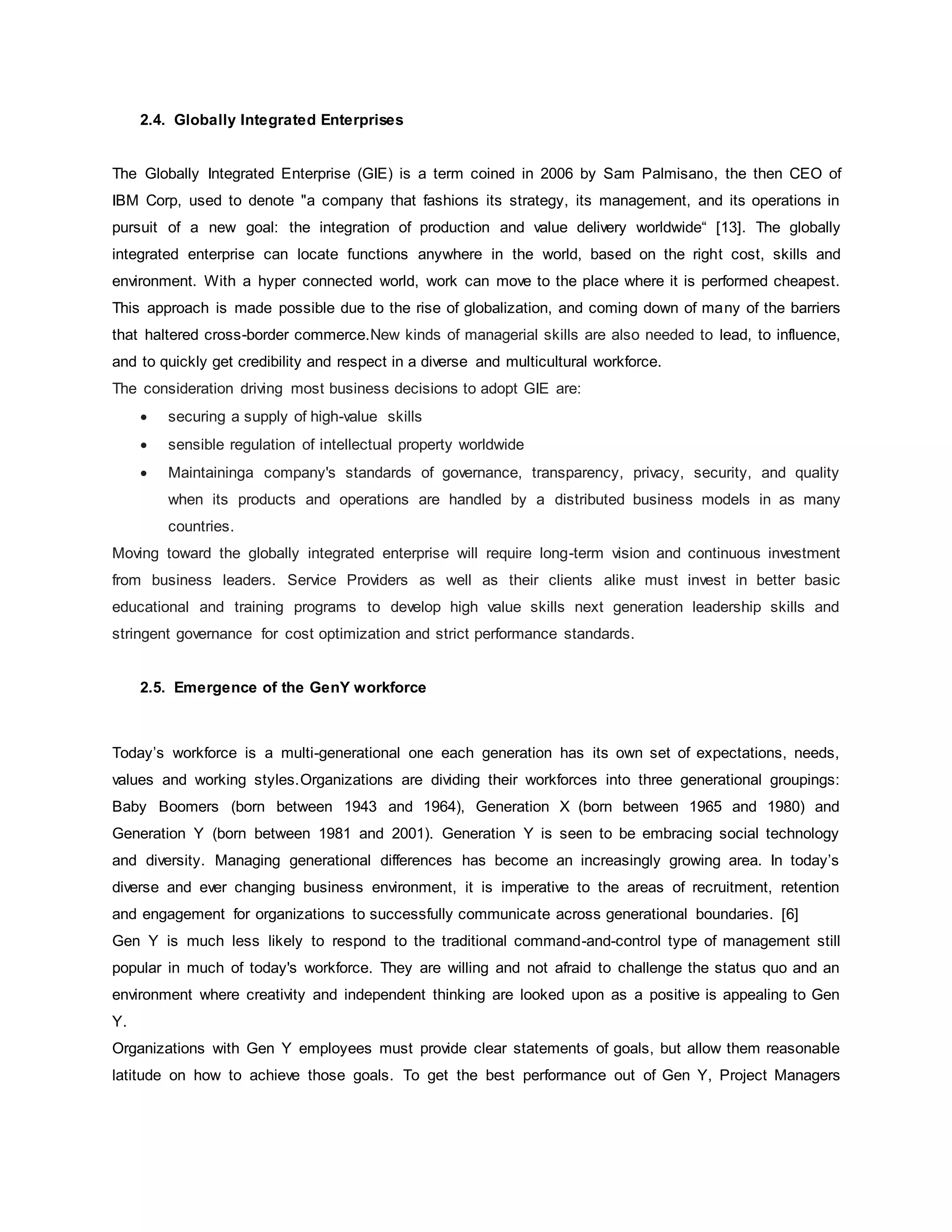 2.4. Globally Integrated Enterprises 
The Globally Integrated Enterprise (GIE) is a term coined in 2006 by Sam Palmisano, the then CEO of 
IBM Corp, used to denote "a company that fashions its strategy, its management, and its operations in 
pursuit of a new goal: the integration of production and value delivery worldwide“ [13]. The globally 
integrated enterprise can locate functions anywhere in the world, based on the right cost, skills and 
environment. With a hyper connected world, work can move to the place where it is performed cheapest. 
This approach is made possible due to the rise of globalization, and coming down of many of the barriers 
that haltered cross-border commerce.New kinds of managerial skills are also needed to lead, to influence, 
and to quickly get credibility and respect in a diverse and multicultural workforce. 
The consideration driving most business decisions to adopt GIE are: 
 securing a supply of high-value skills 
 sensible regulation of intellectual property worldwide 
 Maintaininga company's standards of governance, transparency, privacy, security, and quality 
when its products and operations are handled by a distributed business models in as many 
countries. 
Moving toward the globally integrated enterprise will require long-term vision and continuous investment 
from business leaders. Service Providers as well as their clients alike must invest in better basic 
educational and training programs to develop high value skills next generation leadership skills and 
stringent governance for cost optimization and strict performance standards. 
2.5. Emergence of the GenY workforce 
Today’s workforce is a multi-generational one each generation has its own set of expectations, needs, 
values and working styles.Organizations are dividing their workforces into three generational groupings: 
Baby Boomers (born between 1943 and 1964), Generation X (born between 1965 and 1980) and 
Generation Y (born between 1981 and 2001). Generation Y is seen to be embracing social technology 
and diversity. Managing generational differences has become an increasingly growing area. In today’s 
diverse and ever changing business environment, it is imperative to the areas of recruitment, retention 
and engagement for organizations to successfully communicate across generational boundaries. [6] 
Gen Y is much less likely to respond to the traditional command-and-control type of management still 
popular in much of today's workforce. They are willing and not afraid to challenge the status quo and an 
environment where creativity and independent thinking are looked upon as a positive is appealing to Gen 
Y. 
Organizations with Gen Y employees must provide clear statements of goals, but allow them reasonable 
latitude on how to achieve those goals. To get the best performance out of Gen Y, Project Managers 
 