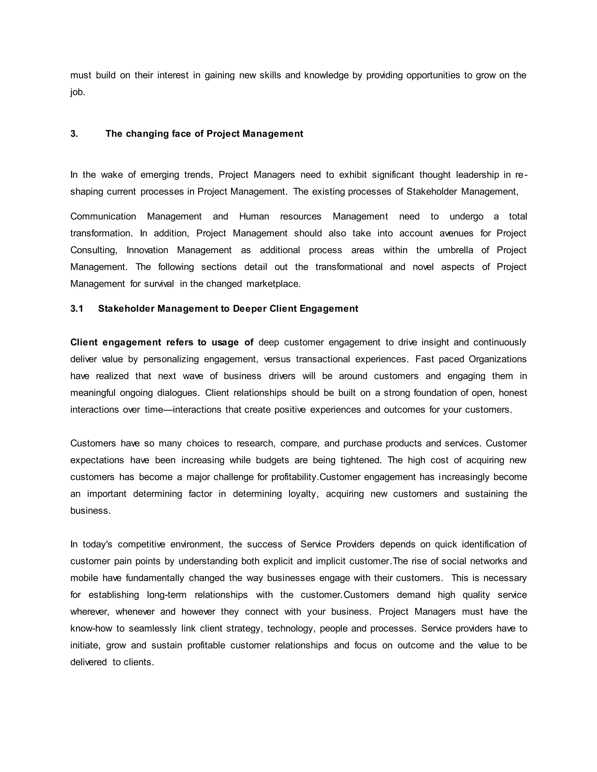 must build on their interest in gaining new skills and knowledge by providing opportunities to grow on the 
job. 
3. The changing face of Project Management 
In the wake of emerging trends, Project Managers need to exhibit significant thought leadership in re-shaping 
current processes in Project Management. The existing processes of Stakeholder Management, 
Communication Management and Human resources Management need to undergo a total 
transformation. In addition, Project Management should also take into account avenues for Project 
Consulting, Innovation Management as additional process areas within the umbrella of Project 
Management. The following sections detail out the transformational and novel aspects of Project 
Management for survival in the changed marketplace. 
3.1 Stakeholder Management to Deeper Client Engagement 
Client engagement refers to usage of deep customer engagement to drive insight and continuously 
deliver value by personalizing engagement, versus transactional experiences. Fast paced Organizations 
have realized that next wave of business drivers will be around customers and engaging them in 
meaningful ongoing dialogues. Client relationships should be built on a strong foundation of open, honest 
interactions over time—interactions that create positive experiences and outcomes for your customers. 
Customers have so many choices to research, compare, and purchase products and services. Customer 
expectations have been increasing while budgets are being tightened. The high cost of acquiring new 
customers has become a major challenge for profitability.Customer engagement has increasingly become 
an important determining factor in determining loyalty, acquiring new customers and sustaining the 
business. 
In today's competitive environment, the success of Service Providers depends on quick identification of 
customer pain points by understanding both explicit and implicit customer.The rise of social networks and 
mobile have fundamentally changed the way businesses engage with their customers. This is necessary 
for establishing long-term relationships with the customer.Customers demand high quality service 
wherever, whenever and however they connect with your business. Project Managers must have the 
know-how to seamlessly link client strategy, technology, people and processes. Service providers have to 
initiate, grow and sustain profitable customer relationships and focus on outcome and the value to be 
delivered to clients. 
 