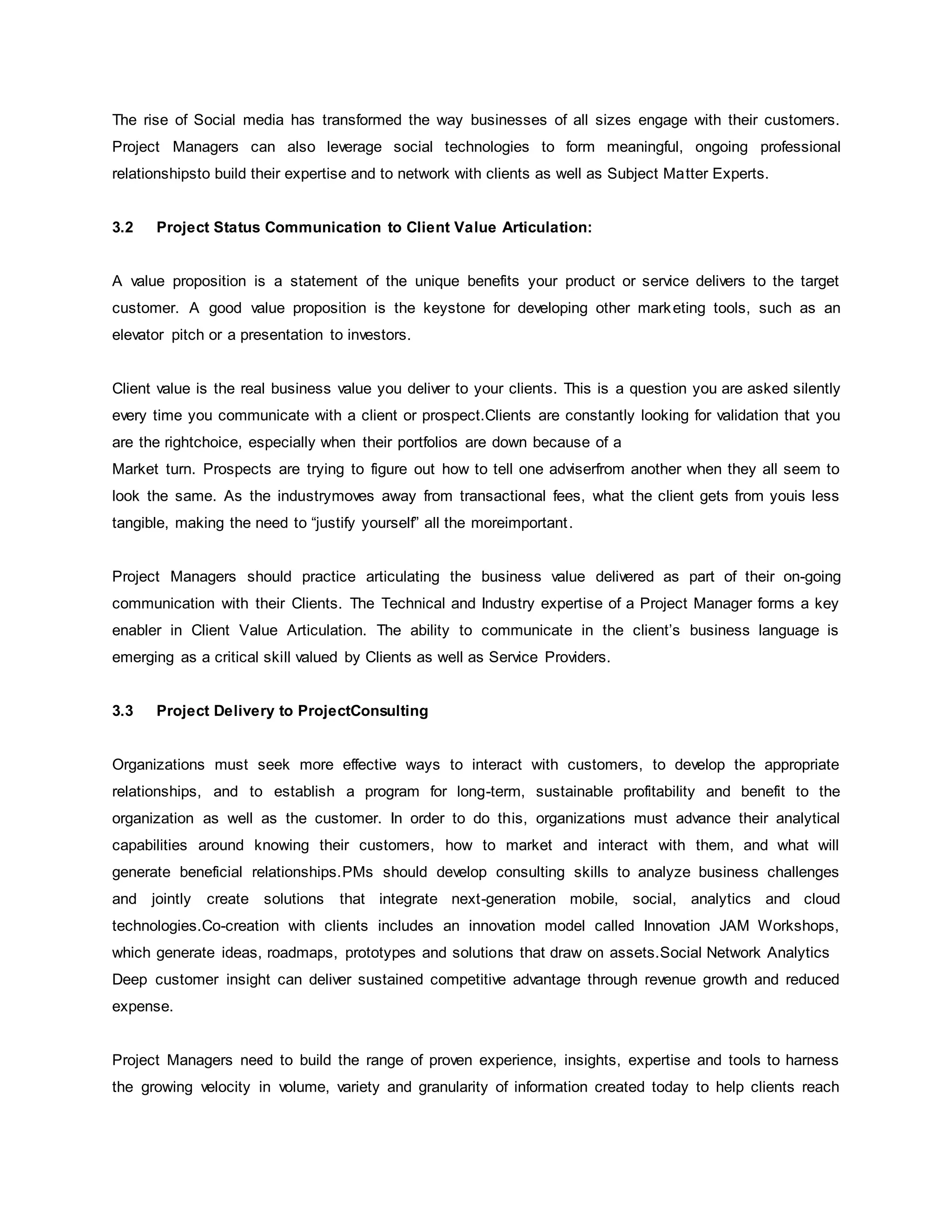 The rise of Social media has transformed the way businesses of all sizes engage with their customers. 
Project Managers can also leverage social technologies to form meaningful, ongoing professional 
relationshipsto build their expertise and to network with clients as well as Subject Matter Experts. 
3.2 Project Status Communication to Client Value Articulation: 
A value proposition is a statement of the unique benefits your product or service delivers to the target 
customer. A good value proposition is the keystone for developing other marketing tools, such as an 
elevator pitch or a presentation to investors. 
Client value is the real business value you deliver to your clients. This is a question you are asked silently 
every time you communicate with a client or prospect.Clients are constantly looking for validation that you 
are the rightchoice, especially when their portfolios are down because of a 
Market turn. Prospects are trying to figure out how to tell one adviserfrom another when they all seem to 
look the same. As the industrymoves away from transactional fees, what the client gets from youis less 
tangible, making the need to “justify yourself” all the moreimportant . 
Project Managers should practice articulating the business value delivered as part of their on-going 
communication with their Clients. The Technical and Industry expertise of a Project Manager forms a key 
enabler in Client Value Articulation. The ability to communicate in the client’s business language is 
emerging as a critical skill valued by Clients as well as Service Providers. 
3.3 Project Delivery to ProjectConsulting 
Organizations must seek more effective ways to interact with customers, to develop the appropriate 
relationships, and to establish a program for long-term, sustainable profitability and benefit to the 
organization as well as the customer. In order to do this, organizations must advance their analytical 
capabilities around knowing their customers, how to market and interact with them, and what will 
generate beneficial relationships.PMs should develop consulting skills to analyze business challenges 
and jointly create solutions that integrate next-generation mobile, social, analytics and cloud 
technologies.Co-creation with clients includes an innovation model called Innovation JAM Workshops, 
which generate ideas, roadmaps, prototypes and solutions that draw on assets.Social Network Analytics 
Deep customer insight can deliver sustained competitive advantage through revenue growth and reduced 
expense. 
Project Managers need to build the range of proven experience, insights, expertise and tools to harness 
the growing velocity in volume, variety and granularity of information created today to help clients reach 
 