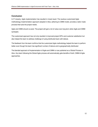 Effective CMMI Implementation in Agile Environment with Fresh Team – Atos, India 
Conclusion 
In IT industry, Agile implementation has resulted in mixed result. The cautious customized Agile 
methodology implementation approach adopted in Atos; adhering to CMMi model, provides a tailor made 
process that suits the project needs. 
Agile and CMMi should co-exist. The project will gain a lot of value over long term when Agile and CMMI 
synergies. 
12 
The customized approach has not only resulted in improved project KPI’s and customer satisfaction but 
also helped the team to address challenge of using distributed team with debuts. 
The feedback from the team confirms that the customized Agile methodology helped the team to perform 
better even though the team has significant number of debuts and is geographically distributed 
The blended approach of Implementation of Agile and CMMi is now published as a Global Process in 
Atos. Any team following the Global Agile process will automatically gets benefits of both; CMMi & Agile 
approaches. 
 