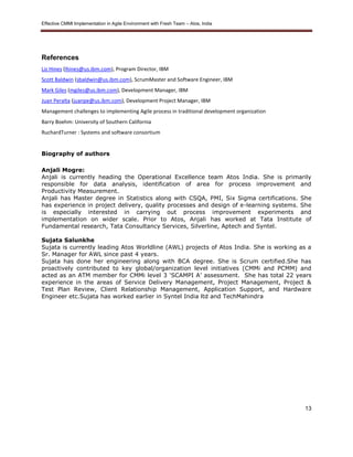 Effective CMMI Implementation in Agile Environment with Fresh Team – Atos, India 
13 
References 
Liz Hines (lhines@us.ibm.com), Program Director, IBM 
Scott Baldwin (sbaldwin@us.ibm.com), ScrumMaster and Software Engineer, IBM 
Mark Giles (mgiles@us.ibm.com), Development Manager, IBM 
Juan Peralta (juanpe@us.ibm.com), Development Project Manager, IBM 
Management challenges to implementing Agile process in traditional development organization 
Barry Boehm: University of Southern California 
RuchardTurner : Systems and software consortium 
Biography of authors 
Anjali Mogre: 
Anjali is currently heading the Operational Excellence team Atos India. She is primarily 
responsible for data analysis, identification of area for process improvement and 
Productivity Measurement. 
Anjali has Master degree in Statistics along with CSQA, PMI, Six Sigma certifications. She 
has experience in project delivery, quality processes and design of e-learning systems. She 
is especially interested in carrying out process improvement experiments and 
implementation on wider scale. Prior to Atos, Anjali has worked at Tata Institute of 
Fundamental research, Tata Consultancy Services, Silverline, Aptech and Syntel. 
Sujata Salunkhe 
Sujata is currently leading Atos Worldline (AWL) projects of Atos India. She is working as a 
Sr. Manager for AWL since past 4 years. 
Sujata has done her engineering along with BCA degree. She is Scrum certified.She has 
proactively contributed to key global/organization level initiatives (CMMi and PCMM) and 
acted as an ATM member for CMMi level 3 ‘SCAMPI A’ assessment. She has total 22 years 
experience in the areas of Service Delivery Management, Project Management, Project & 
Test Plan Review, Client Relationship Management, Application Support, and Hardware 
Engineer etc.Sujata has worked earlier in Syntel India ltd and TechMahindra 
