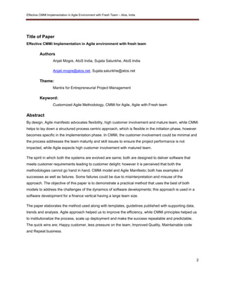 Effective CMMI Implementation in Agile Environment with Fresh Team – Atos, India 
2 
Title of Paper 
Effective CMMi Implementation in Agile environment with fresh team 
Authors 
Anjali Mogre, AtoS India, Sujata Salunkhe, AtoS India 
Anjali.mogre@atos.net, Sujata.salunkhe@atos.net 
Theme: 
Mantra for Entrepreneurial Project Management 
Keyword: 
Customized Agile Methodology, CMMi for Agile, Agile with Fresh team 
Abstract 
By design, Agile manifesto advocates flexibility, high customer involvement and mature team, while CMMi 
helps to lay down a structured process centric approach, which is flexible in the initiation phase, however 
becomes specific in the implementation phase. In CMMi, the customer involvement could be minimal and 
the process addresses the team maturity and skill issues to ensure the project performance is not 
impacted, while Agile expects high customer involvement with matured team. 
The spirit in which both the systems are evolved are same; both are designed to deliver software that 
meets customer requirements leading to customer delight; however it is perceived that both the 
methodologies cannot go hand in hand. CMMi model and Agile Manifesto; both has examples of 
successes as well as failures. Some failures could be due to misinterpretation and misuse of the 
approach. The objective of this paper is to demonstrate a practical method that uses the best of both 
models to address the challenges of the dynamics of software developments; this approach is used in a 
software development for a finance vertical having a large team size. 
The paper elaborates the method used along with templates, guidelines published with supporting data, 
trends and analysis. Agile approach helped us to improve the efficiency, while CMMi principles helped us 
to institutionalize the process, scale up deployment and make the success repeatable and predictable. 
The quick wins are; Happy customer, less pressure on the team, Improved Quality, Maintainable code 
and Repeat business. 
 