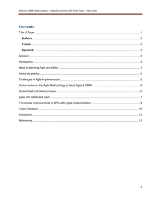 Effective CMMI Implementation in Agile Environment with Fresh Team – Atos, India 
3 
Contents 
Title of Paper ................................................................................................................................................. 1 
Authors ..................................................................................................................................................... 2 
Theme: ...................................................................................................................................................... 2 
Keyword: .................................................................................................................................................. 2 
Abstract ......................................................................................................................................................... 2 
Introduction.................................................................................................................................................... 4 
Need of blending Agile and CMMi ................................................................................................................ 4 
About the project ........................................................................................................................................... 4 
Challenges in Agile Implementation .............................................................................................................. 5 
Customization in the Agile Methodology to blend Agile & CMMI .................................................................. 6 
Customized Estimation process: ................................................................................................................... 6 
Agile with distributed team: ........................................................................................................................... 7 
The results: Improvements in KPI’s after Agile implementation ................................................................... 9 
Team Feedback .......................................................................................................................................... 10 
Conclusion................................................................................................................................................... 12 
References .................................................................................................................................................. 13 
 