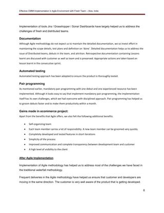 Effective CMMI Implementation in Agile Environment with Fresh Team – Atos, India 
8 
Implementation of tools Jira / Grasshopper / Sonar Dashboards have largely helped us to address the 
challenges of fresh and distributed teams. 
Documentation 
Although Agile methodology do not expect us to maintain the detailed documentation, we so invest effort in 
maintaining the scope details, test plans and definition on ‘done’. Detailed documentation helps us to address the 
issue of Distributed teams, debuts in the team, and attrition. Retrospective documentation containing Lessons 
learnt are discussed with customer as well as team and is preserved. Appropriate actions are taken based on 
lesson learnt in the consecutive sprint. 
Automated testing 
Automated testing approach has been adopted to ensure the product is thoroughly tested. 
Pair programming 
As mentioned earlier, mandatory pair programming with one debut and one experienced resource has been 
implemented. Although it looks easy to say that implement mandatory pair programming, the implementation 
itself has its own challenges, which we had overcome with disciplined approach. Pair programming has helped us 
to groom debuts faster and to make them productivity within a month. 
Gains made in ecommerce project: 
Apart from the benefits that Agile offers, we also felt the following additional benefits. 
 Self-organizing team 
 Each team member carries a lot of responsibility. A new team member can be groomed very quickly 
 Completely developed and tested features in short iterations 
 Simplicity of the process 
 Improved communication and complete transparency between development team and customer 
 A high level of visibility to the client 
After Agile Implementation 
Implementation of Agile methodology has helped us to address most of the challenges we have faced in 
the traditional waterfall methodology. 
Frequent deliveries in the Agile methodology have helped us ensure that customer and developers are 
moving in the same direction. The customer is very well aware of the product that is getting developed. 
 