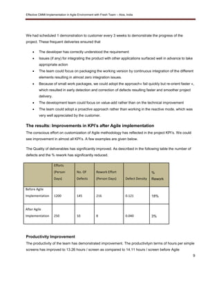 Effective CMMI Implementation in Agile Environment with Fresh Team – Atos, India 
9 
We had scheduled 1 demonstration to customer every 3 weeks to demonstrate the progress of the 
project. These frequent deliveries ensured that 
 The developer has correctly understood the requirement 
 Issues (if any) for integrating the product with other applications surfaced well in advance to take 
appropriate action 
 The team could focus on packaging the working version by continuous integration of the different 
elements resulting in almost zero integration issues. 
 Because of small work packages, we could adopt the approach« fail quickly but re-orient faster «, 
which resulted in early detection and correction of defects resulting faster and smoother project 
delivery. 
 The development team could focus on value-add rather than on the technical improvement 
 The team could adopt a proactive approach rather than working in the reactive mode, which was 
very well appreciated by the customer. 
The results: Improvements in KPI’s after Agile implementation 
The conscious effort on customization of Agile methodology has reflected in the project KPI’s. We could 
see improvement in almost all KPI’s. A few examples are given below. 
The Quality of deliverables has significantly improved. As described in the following table the number of 
defects and the % rework has significantly reduced. 
Efforts 
(Person 
Days) 
No. Of 
Defects 
Rework Effort 
(Person Days) Defect Density 
% 
Rework 
Before Agile 
Implementation 1200 145 216 0.121 18% 
After Agile 
Implementation 250 10 8 0.040 
3% 
Productivity Improvement 
The productivity of the team has demonstrated improvement. The productivityin terms of hours per simple 
screens has improved to 13.26 hours / screen as compared to 14.11 hours / screen before Agile 
 