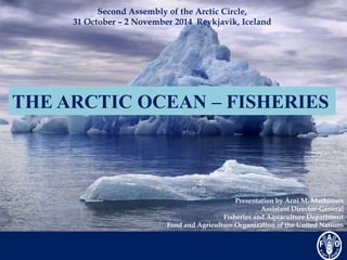 Second Assembly of the Arctic Circle, 
31 October – 2 November 2014 Reykjavik, Iceland 
THE ARCTIC OCEAN – FISHERIES 
Presentation by Árni M. Mathiesen 
Assistant Director-General 
Fisheries and Aquaculture Department 
Food and Agriculture Organization of the United Nations 
 