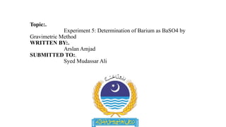 Topic:.
Experiment 5: Determination of Barium as BaSO4 by
Gravimetric Method
WRITTEN BY:.
Arslan Amjad
SUBMITTED TO:.
Syed Mudassar Ali
 