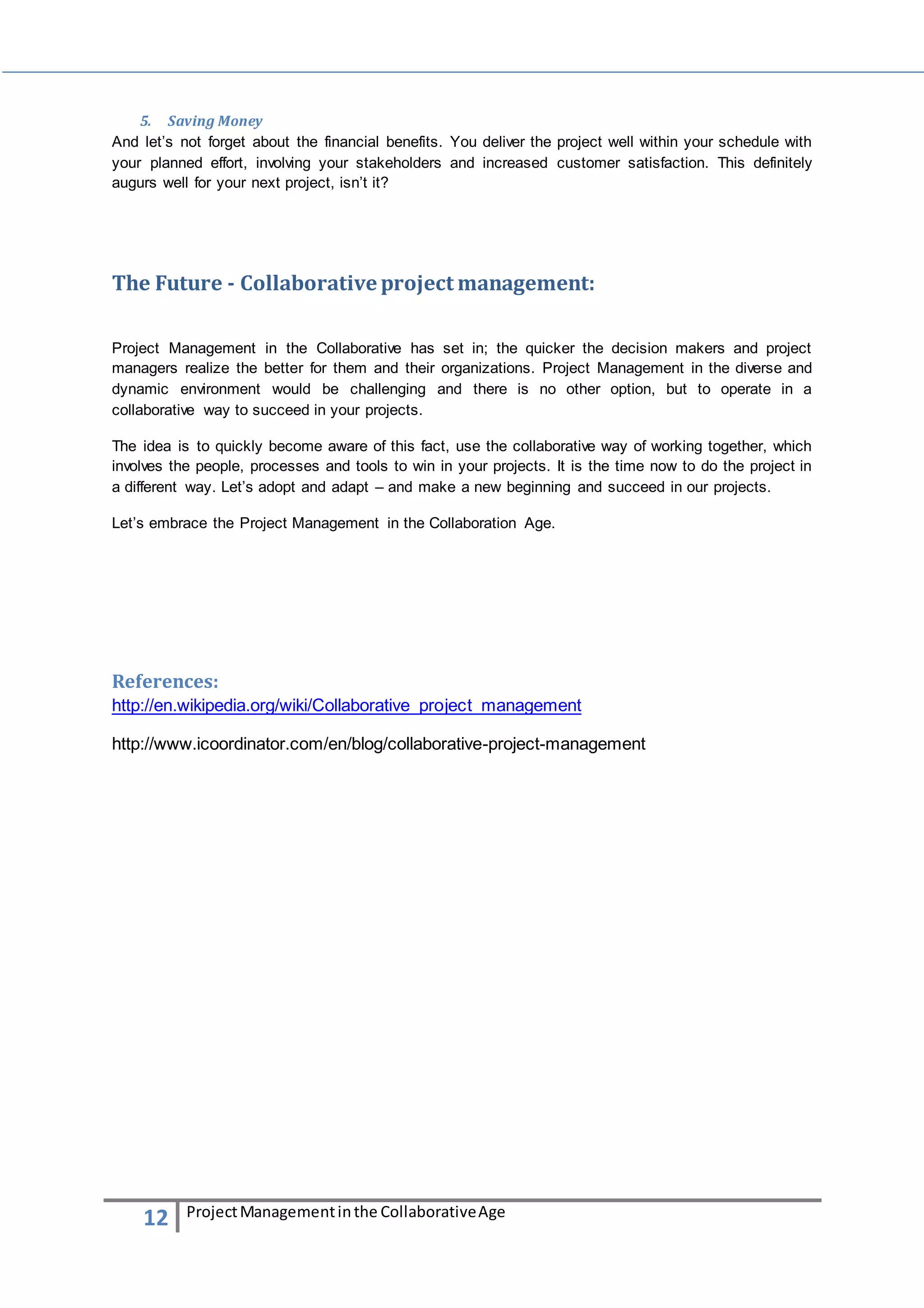 5. Saving Money 
And let’s not forget about the financial benefits. You deliver the project well within your schedule with 
your planned effort, involving your stakeholders and increased customer satisfaction. This definitely 
augurs well for your next project, isn’t it? 
The Future - Collaborative project management: 
Project Management in the Collaborative has set in; the quicker the decision makers and project 
managers realize the better for them and their organizations. Project Management in the diverse and 
dynamic environment would be challenging and there is no other option, but to operate in a 
collaborative way to succeed in your projects. 
The idea is to quickly become aware of this fact, use the collaborative way of working together, which 
involves the people, processes and tools to win in your projects. It is the time now to do the project in 
a different way. Let’s adopt and adapt – and make a new beginning and succeed in our projects. 
Let’s embrace the Project Management in the Collaboration Age. 
References: 
http://en.wikipedia.org/wiki/Collaborative_project_management 
http://www.icoordinator.com/en/blog/collaborative-project-management 
12 Project Management in the Collaborative Age 
 