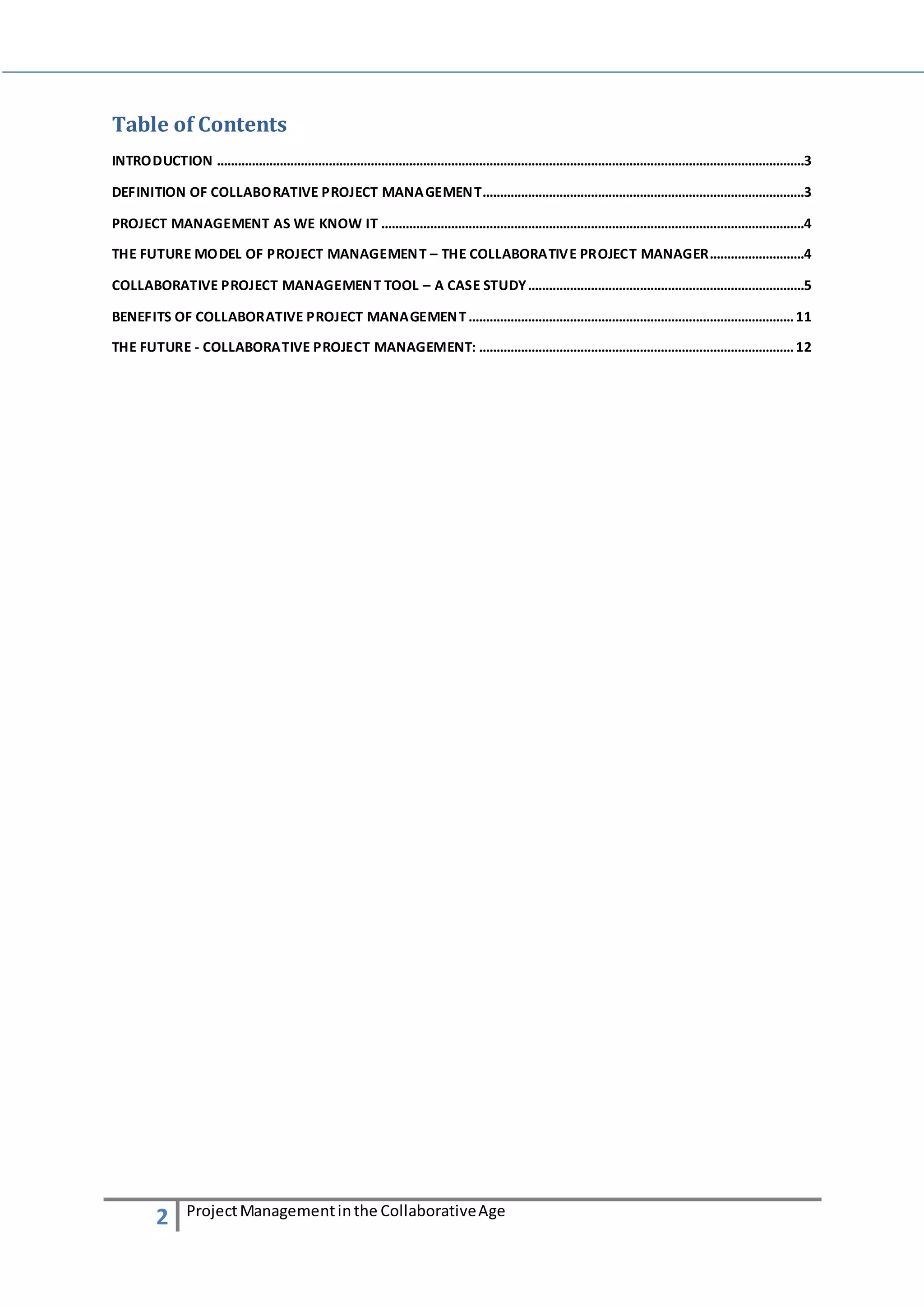 Table of Contents 
INTRODUCTION ........................................................................................................................................................................3 
DEFINITION OF COLLABORATIVE PROJECT MANAGEMENT............................................................................................3 
PROJECT MANAGEMENT AS WE KNOW IT .........................................................................................................................4 
THE FUTURE MODEL OF PROJECT MANAGEMENT – THE COLLABORATIVE PROJECT MANAGER...........................4 
COLLABORATIVE PROJECT MANAGEMENT TOOL – A CASE STUDY...............................................................................5 
BENEFITS OF COLLABORATIVE PROJECT MANAGEMENT ............................................................................................. 11 
THE FUTURE - COLLABORATIVE PROJECT MANAGEMENT: .......................................................................................... 12 
2 Project Management in the Collaborative Age 
 