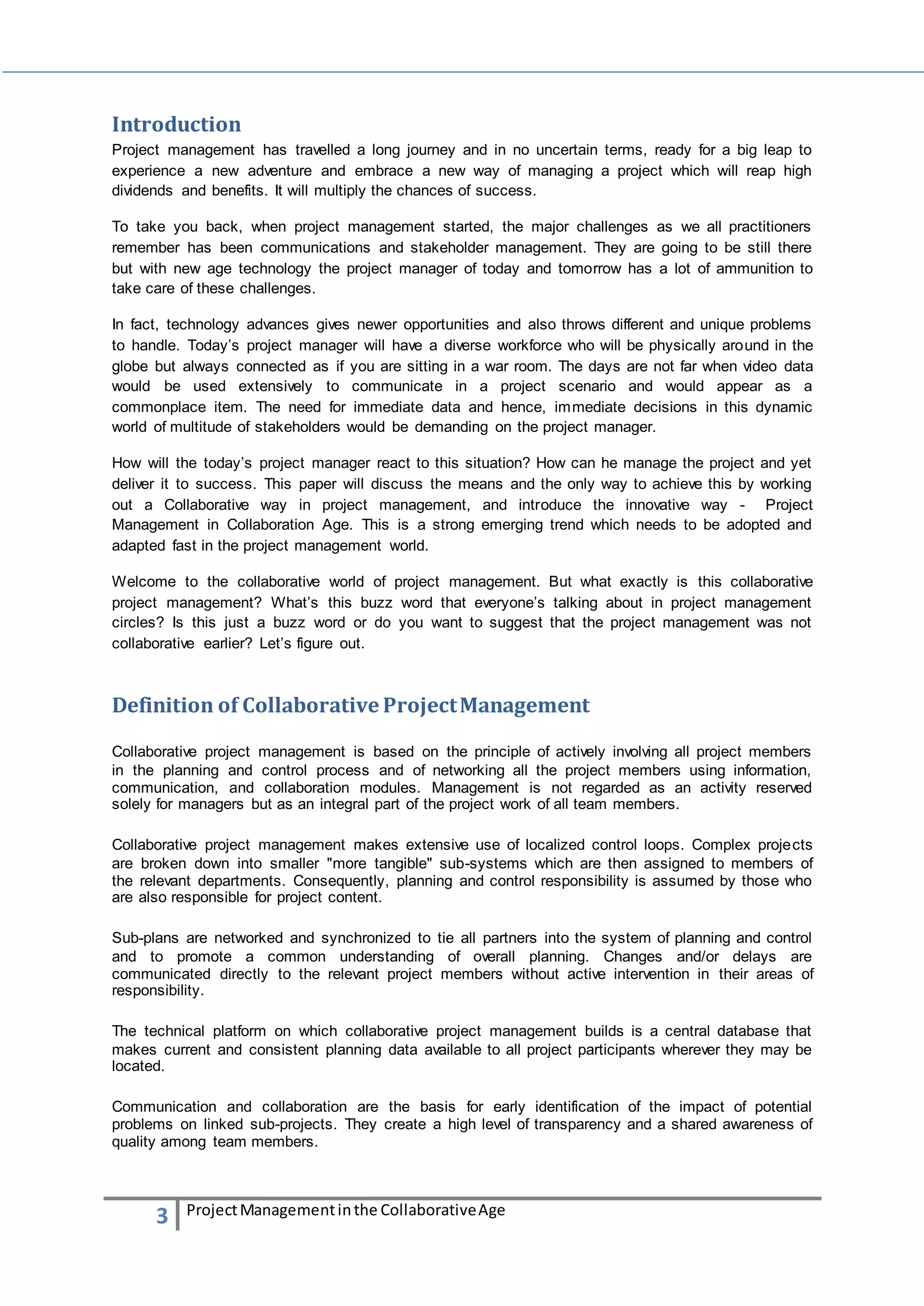 Introduction 
Project management has travelled a long journey and in no uncertain terms, ready for a big leap to 
experience a new adventure and embrace a new way of managing a project which will reap high 
dividends and benefits. It will multiply the chances of success. 
To take you back, when project management started, the major challenges as we all practitioners 
remember has been communications and stakeholder management. They are going to be still there 
but with new age technology the project manager of today and tomorrow has a lot of ammunition to 
take care of these challenges. 
In fact, technology advances gives newer opportunities and also throws different and unique problems 
to handle. Today’s project manager will have a diverse workforce who will be physically around in the 
globe but always connected as if you are sitting in a war room. The days are not far when video data 
would be used extensively to communicate in a project scenario and would appear as a 
commonplace item. The need for immediate data and hence, immediate decisions in this dynamic 
world of multitude of stakeholders would be demanding on the project manager. 
How will the today’s project manager react to this situation? How can he manage the project and yet 
deliver it to success. This paper will discuss the means and the only way to achieve this by working 
out a Collaborative way in project management, and introduce the innovative way - Project 
Management in Collaboration Age. This is a strong emerging trend which needs to be adopted and 
adapted fast in the project management world. 
Welcome to the collaborative world of project management. But what exactly is this collaborative 
project management? What’s this buzz word that everyone’s talking about in project management 
circles? Is this just a buzz word or do you want to suggest that the project management was not 
collaborative earlier? Let’s figure out. 
Definition of Collaborative Project Management 
Collaborative project management is based on the principle of actively involving all project members 
in the planning and control process and of networking all the project members using information, 
communication, and collaboration modules. Management is not regarded as an activity reserved 
solely for managers but as an integral part of the project work of all team members. 
Collaborative project management makes extensive use of localized control loops. Complex projects 
are broken down into smaller "more tangible" sub-systems which are then assigned to members of 
the relevant departments. Consequently, planning and control responsibility is assumed by those who 
are also responsible for project content. 
Sub-plans are networked and synchronized to tie all partners into the system of planning and control 
and to promote a common understanding of overall planning. Changes and/or delays are 
communicated directly to the relevant project members without active intervention in their areas of 
responsibility. 
The technical platform on which collaborative project management builds is a central database that 
makes current and consistent planning data available to all project participants wherever they may be 
located. 
Communication and collaboration are the basis for early identification of the impact of potential 
problems on linked sub-projects. They create a high level of transparency and a shared awareness of 
quality among team members. 
3 Project Management in the Collaborative Age 
 