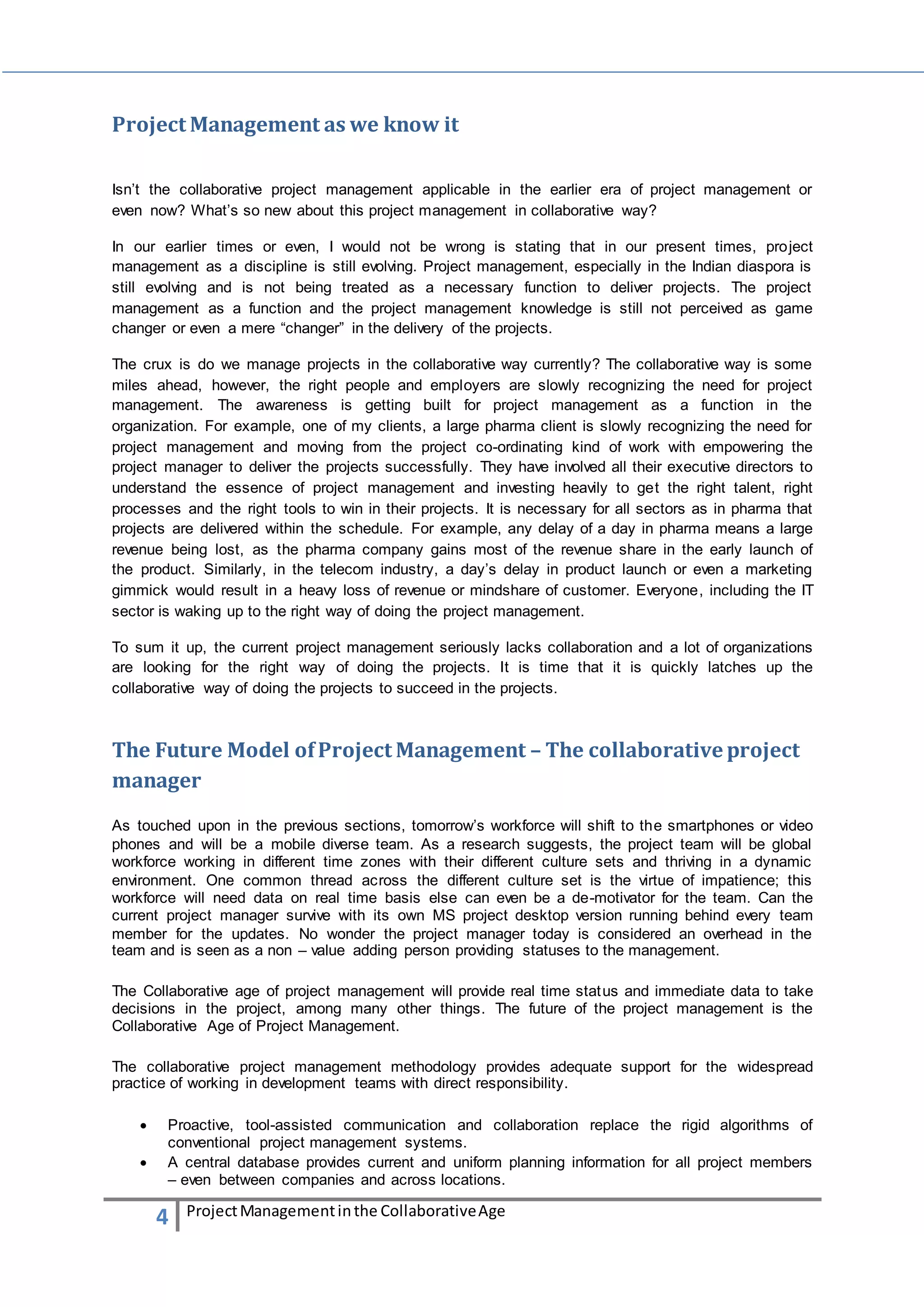 Project Management as we know it 
Isn’t the collaborative project management applicable in the earlier era of project management or 
even now? What’s so new about this project management in collaborative way? 
In our earlier times or even, I would not be wrong is stating that in our present times, project 
management as a discipline is still evolving. Project management, especially in the Indian diaspora is 
still evolving and is not being treated as a necessary function to deliver projects. The project 
management as a function and the project management knowledge is still not perceived as game 
changer or even a mere “changer” in the delivery of the projects. 
The crux is do we manage projects in the collaborative way currently? The collaborative way is some 
miles ahead, however, the right people and employers are slowly recognizing the need for project 
management. The awareness is getting built for project management as a function in the 
organization. For example, one of my clients, a large pharma client is slowly recognizing the need for 
project management and moving from the project co-ordinating kind of work with empowering the 
project manager to deliver the projects successfully. They have involved all their executive directors to 
understand the essence of project management and investing heavily to get the right talent, right 
processes and the right tools to win in their projects. It is necessary for all sectors as in pharma that 
projects are delivered within the schedule. For example, any delay of a day in pharma means a large 
revenue being lost, as the pharma company gains most of the revenue share in the early launch of 
the product. Similarly, in the telecom industry, a day’s delay in product launch or even a marketing 
gimmick would result in a heavy loss of revenue or mindshare of customer. Everyone, including the IT 
sector is waking up to the right way of doing the project management. 
To sum it up, the current project management seriously lacks collaboration and a lot of organizations 
are looking for the right way of doing the projects. It is time that it is quickly latches up the 
collaborative way of doing the projects to succeed in the projects. 
The Future Model of Project Management – The collaborative project 
manager 
As touched upon in the previous sections, tomorrow’s workforce will shift to the smartphones or video 
phones and will be a mobile diverse team. As a research suggests, the project team will be global 
workforce working in different time zones with their different culture sets and thriving in a dynamic 
environment. One common thread across the different culture set is the virtue of impatience; this 
workforce will need data on real time basis else can even be a de-motivator for the team. Can the 
current project manager survive with its own MS project desktop version running behind every team 
member for the updates. No wonder the project manager today is considered an overhead in the 
team and is seen as a non – value adding person providing statuses to the management. 
The Collaborative age of project management will provide real time status and immediate data to take 
decisions in the project, among many other things. The future of the project management is the 
Collaborative Age of Project Management. 
The collaborative project management methodology provides adequate support for the widespread 
practice of working in development teams with direct responsibility. 
 Proactive, tool-assisted communication and collaboration replace the rigid algorithms of 
conventional project management systems. 
 A central database provides current and uniform planning information for all project members 
– even between companies and across locations. 
4 Project Management in the Collaborative Age 
 