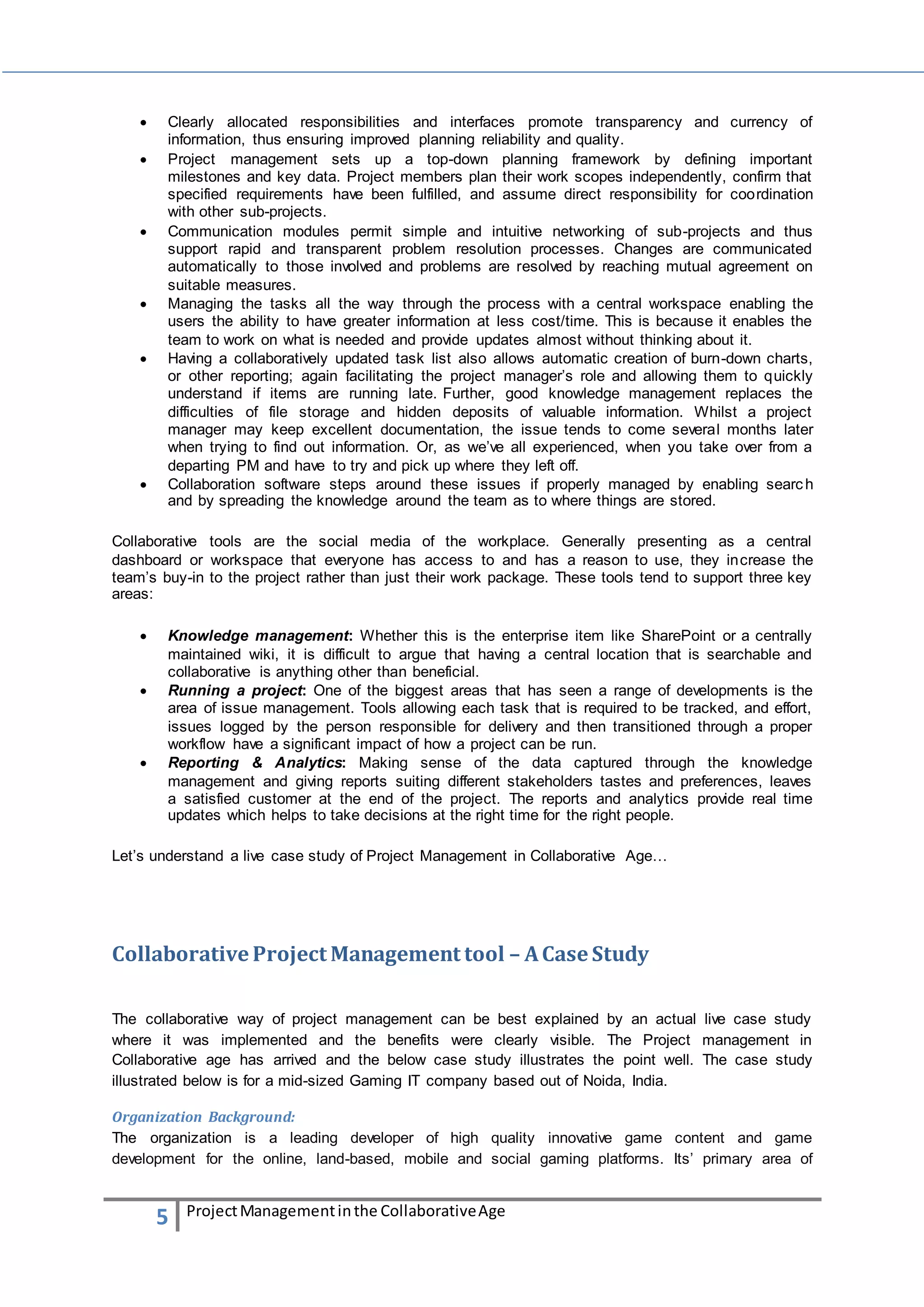  Clearly allocated responsibilities and interfaces promote transparency and currency of 
information, thus ensuring improved planning reliability and quality. 
 Project management sets up a top-down planning framework by defining important 
milestones and key data. Project members plan their work scopes independently, confirm that 
specified requirements have been fulfilled, and assume direct responsibility for coordination 
with other sub-projects. 
 Communication modules permit simple and intuitive networking of sub-projects and thus 
support rapid and transparent problem resolution processes. Changes are communicated 
automatically to those involved and problems are resolved by reaching mutual agreement on 
suitable measures. 
 Managing the tasks all the way through the process with a central workspace enabling the 
users the ability to have greater information at less cost/time. This is because it enables the 
team to work on what is needed and provide updates almost without thinking about it. 
 Having a collaboratively updated task list also allows automatic creation of burn-down charts, 
or other reporting; again facilitating the project manager’s role and allowing them to quickly 
understand if items are running late. Further, good knowledge management replaces the 
difficulties of file storage and hidden deposits of valuable information. Whilst a project 
manager may keep excellent documentation, the issue tends to come several months later 
when trying to find out information. Or, as we’ve all experienced, when you take over from a 
departing PM and have to try and pick up where they left off. 
 Collaboration software steps around these issues if properly managed by enabling searc h 
and by spreading the knowledge around the team as to where things are stored. 
Collaborative tools are the social media of the workplace. Generally presenting as a central 
dashboard or workspace that everyone has access to and has a reason to use, they increase the 
team’s buy-in to the project rather than just their work package. These tools tend to support three key 
areas: 
 Knowledge management: Whether this is the enterprise item like SharePoint or a centrally 
maintained wiki, it is difficult to argue that having a central location that is searchable and 
collaborative is anything other than beneficial. 
 Running a project: One of the biggest areas that has seen a range of developments is the 
area of issue management. Tools allowing each task that is required to be tracked, and effort, 
issues logged by the person responsible for delivery and then transitioned through a proper 
workflow have a significant impact of how a project can be run. 
 Reporting & Analytics: Making sense of the data captured through the knowledge 
management and giving reports suiting different stakeholders tastes and preferences, leaves 
a satisfied customer at the end of the project. The reports and analytics provide real time 
updates which helps to take decisions at the right time for the right people. 
Let’s understand a live case study of Project Management in Collaborative Age… 
Collaborative Project Management tool – A Case Study 
The collaborative way of project management can be best explained by an actual live case study 
where it was implemented and the benefits were clearly visible. The Project management in 
Collaborative age has arrived and the below case study illustrates the point well. The case study 
illustrated below is for a mid-sized Gaming IT company based out of Noida, India. 
Organization Background: 
The organization is a leading developer of high quality innovative game content and game 
development for the online, land-based, mobile and social gaming platforms. Its’ primary area of 
5 Project Management in the Collaborative Age 
 