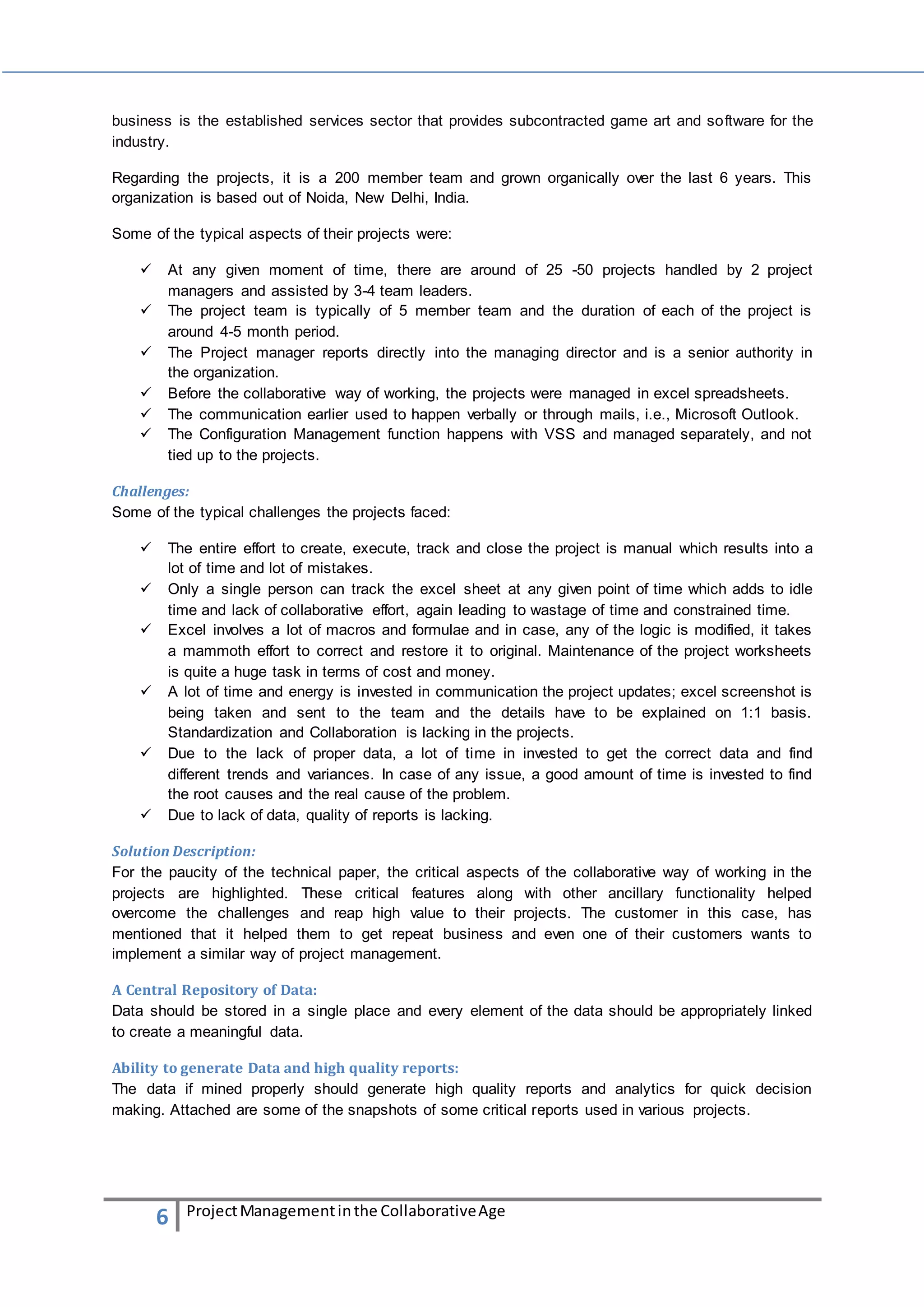 business is the established services sector that provides subcontracted game art and software for the 
industry. 
Regarding the projects, it is a 200 member team and grown organically over the last 6 years. This 
organization is based out of Noida, New Delhi, India. 
Some of the typical aspects of their projects were: 
 At any given moment of time, there are around of 25 -50 projects handled by 2 project 
managers and assisted by 3-4 team leaders. 
 The project team is typically of 5 member team and the duration of each of the project is 
around 4-5 month period. 
 The Project manager reports directly into the managing director and is a senior authority in 
the organization. 
 Before the collaborative way of working, the projects were managed in excel spreadsheets. 
 The communication earlier used to happen verbally or through mails, i.e., Microsoft Outlook. 
 The Configuration Management function happens with VSS and managed separately, and not 
tied up to the projects. 
Challenges: 
Some of the typical challenges the projects faced: 
 The entire effort to create, execute, track and close the project is manual which results into a 
lot of time and lot of mistakes. 
 Only a single person can track the excel sheet at any given point of time which adds to idle 
time and lack of collaborative effort, again leading to wastage of time and constrained time. 
 Excel involves a lot of macros and formulae and in case, any of the logic is modified, it takes 
a mammoth effort to correct and restore it to original. Maintenance of the project worksheets 
is quite a huge task in terms of cost and money. 
 A lot of time and energy is invested in communication the project updates; excel screenshot is 
being taken and sent to the team and the details have to be explained on 1:1 basis. 
Standardization and Collaboration is lacking in the projects. 
 Due to the lack of proper data, a lot of time in invested to get the correct data and find 
different trends and variances. In case of any issue, a good amount of time is invested to find 
the root causes and the real cause of the problem. 
 Due to lack of data, quality of reports is lacking. 
Solution Description: 
For the paucity of the technical paper, the critical aspects of the collaborative way of working in the 
projects are highlighted. These critical features along with other ancillary functionality helped 
overcome the challenges and reap high value to their projects. The customer in this case, has 
mentioned that it helped them to get repeat business and even one of their customers wants to 
implement a similar way of project management. 
A Central Repository of Data: 
Data should be stored in a single place and every element of the data should be appropriately linked 
to create a meaningful data. 
Ability to generate Data and high quality reports: 
The data if mined properly should generate high quality reports and analytics for quick decision 
making. Attached are some of the snapshots of some critical reports used in various projects. 
6 Project Management in the Collaborative Age 
 