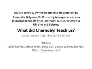 You are cordially invited to attend a presentation by
   Alexander Belyakov, Ph.D. sharing his experiences as a
  journalist about life after Chernobyl nuclear disaster in
                    Ukraine and Belarus:

      What did Chernobyl Teach us?
          At Culturelink April 18th, 3.45-5.00 pm

                        Where:
2340 Dundas Street West, Suite 301, across subway Dundas
                 West, Crossways mall
 