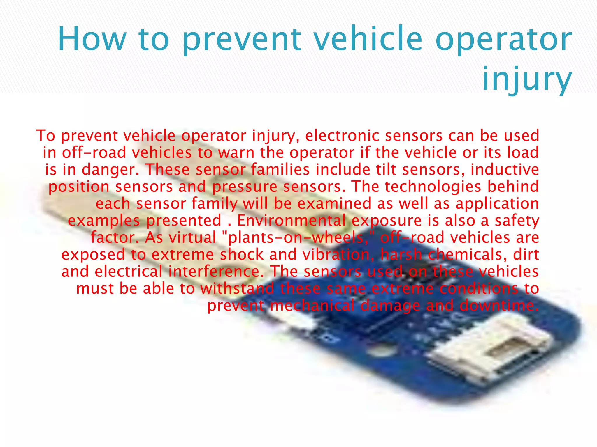 How to prevent vehicle operator
injury
To prevent vehicle operator injury, electronic sensors can be used
in off-road vehicles to warn the operator if the vehicle or its load
is in danger. These sensor families include tilt sensors, inductive
position sensors and pressure sensors. The technologies behind
each sensor family will be examined as well as application
examples presented . Environmental exposure is also a safety
factor. As virtual "plants-on-wheels," off-road vehicles are
exposed to extreme shock and vibration, harsh chemicals, dirt
and electrical interference. The sensors used on these vehicles
must be able to withstand these same extreme conditions to
prevent mechanical damage and downtime.
 