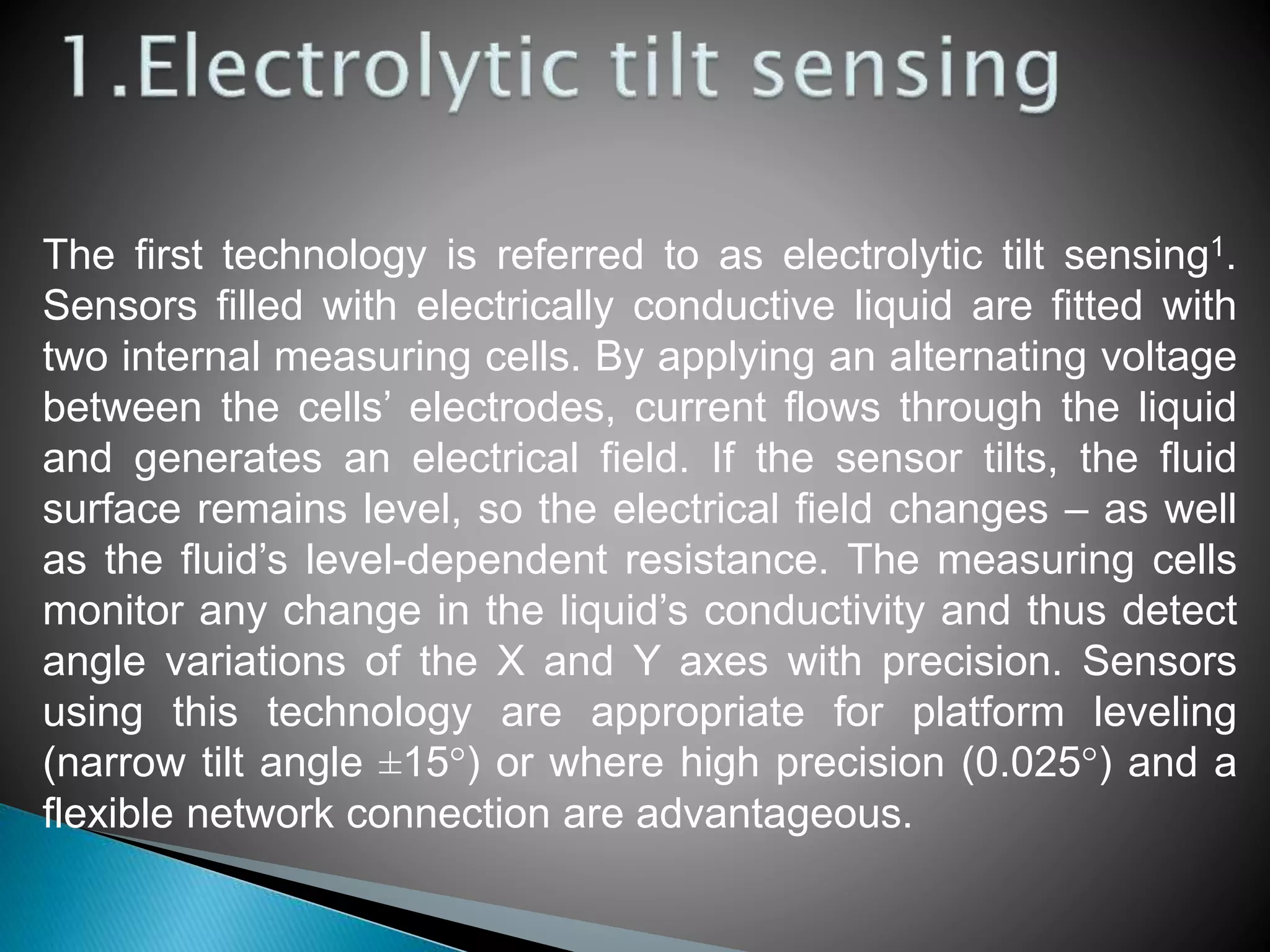 The first technology is referred to as electrolytic tilt sensing1.
Sensors filled with electrically conductive liquid are fitted with
two internal measuring cells. By applying an alternating voltage
between the cells’ electrodes, current flows through the liquid
and generates an electrical field. If the sensor tilts, the fluid
surface remains level, so the electrical field changes – as well
as the fluid’s level-dependent resistance. The measuring cells
monitor any change in the liquid’s conductivity and thus detect
angle variations of the X and Y axes with precision. Sensors
using this technology are appropriate for platform leveling
(narrow tilt angle ±15°) or where high precision (0.025°) and a
flexible network connection are advantageous.
 