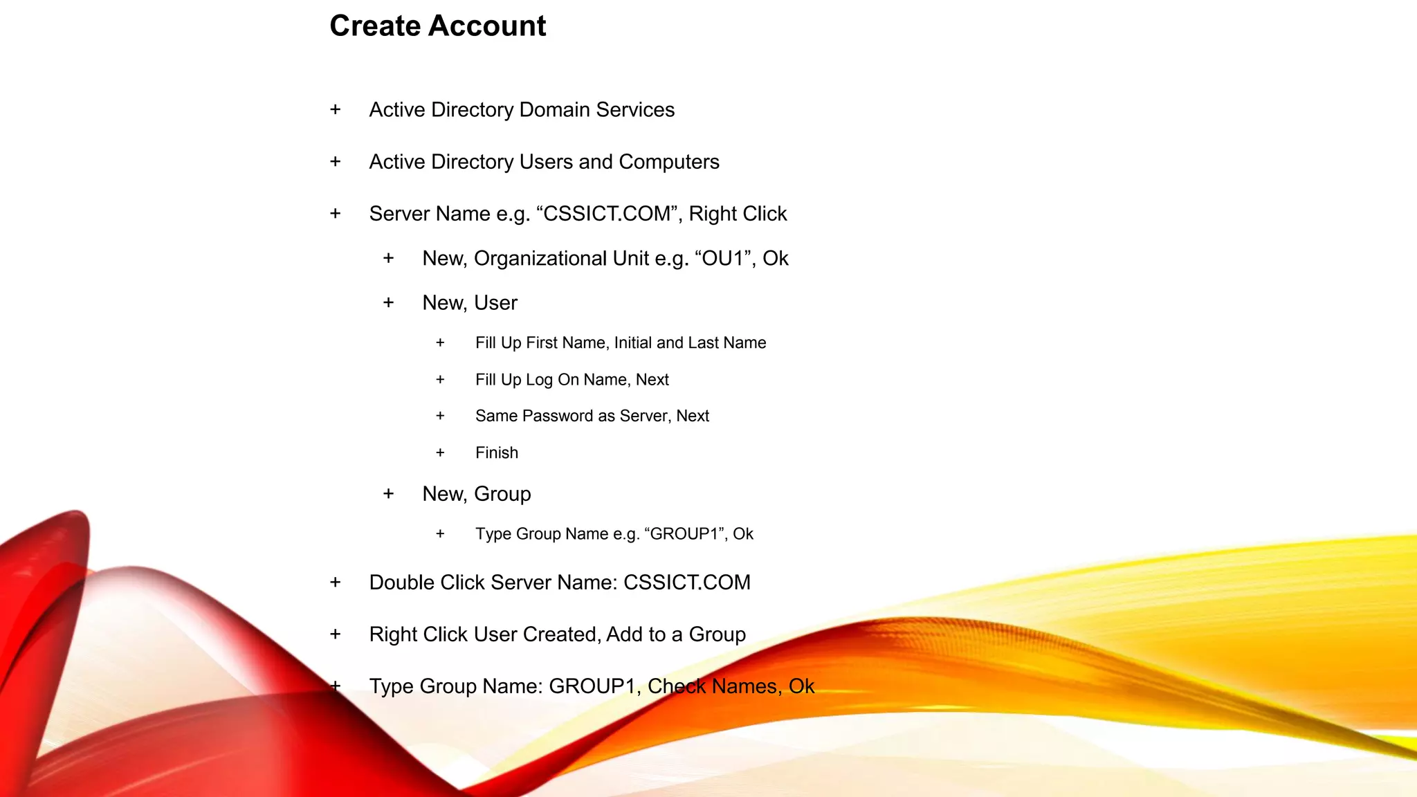Create Account
+ Active Directory Domain Services
+ Active Directory Users and Computers
+ Server Name e.g. “CSSICT.COM”, Right Click
+ New, Organizational Unit e.g. “OU1”, Ok
+ New, User
+ Fill Up First Name, Initial and Last Name
+ Fill Up Log On Name, Next
+ Same Password as Server, Next
+ Finish
+ New, Group
+ Type Group Name e.g. “GROUP1”, Ok
+ Double Click Server Name: CSSICT.COM
+ Right Click User Created, Add to a Group
+ Type Group Name: GROUP1, Check Names, Ok
 