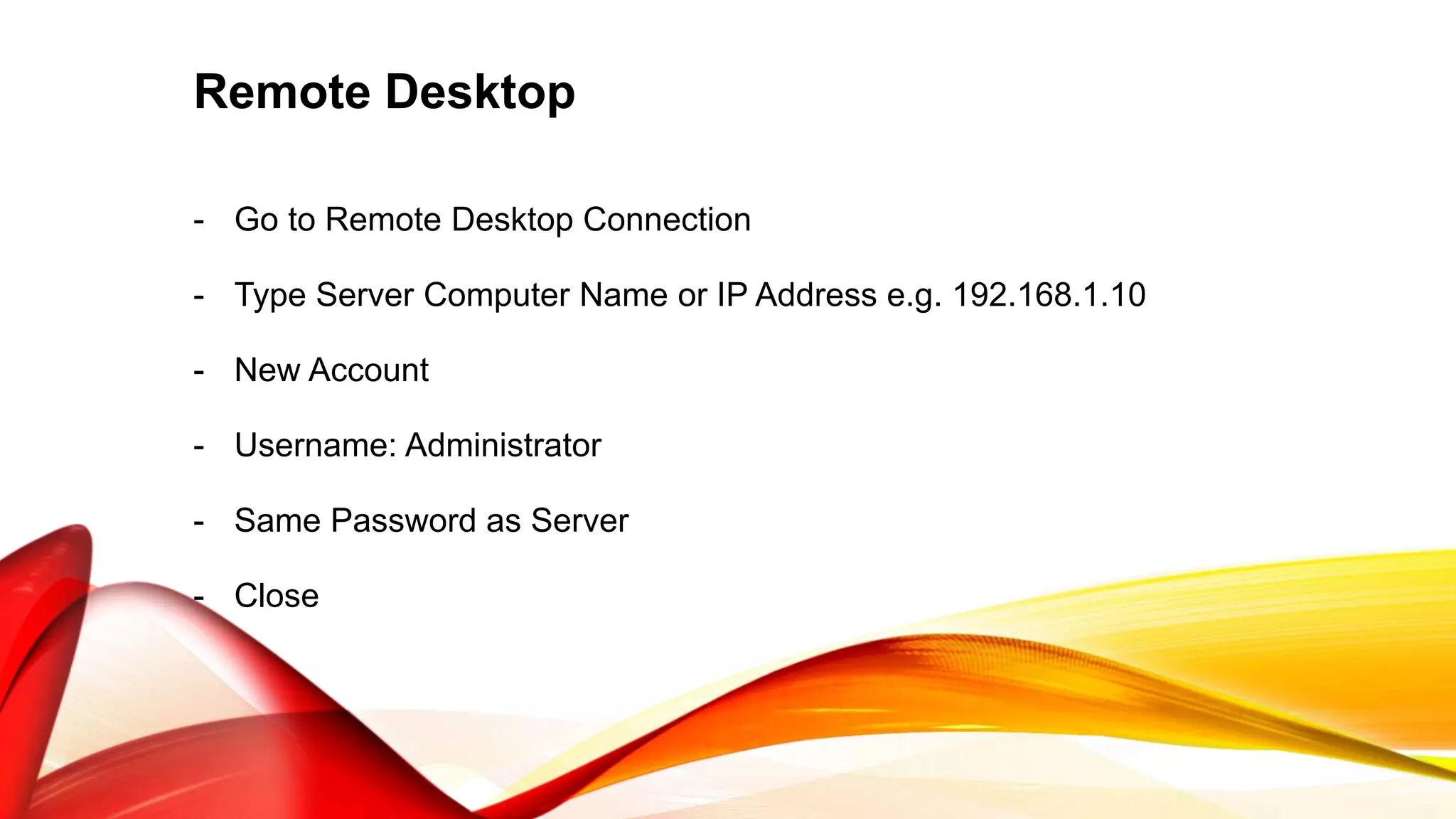 Remote Desktop
- Go to Remote Desktop Connection
- Type Server Computer Name or IP Address e.g. 192.168.1.10
- New Account
- Username: Administrator
- Same Password as Server
- Close
 