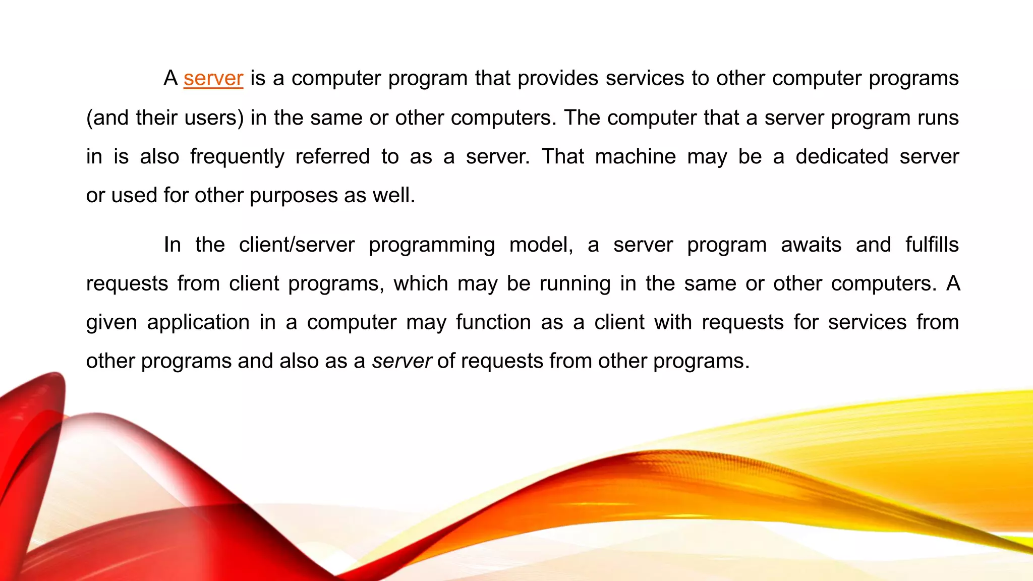 A server is a computer program that provides services to other computer programs
(and their users) in the same or other computers. The computer that a server program runs
in is also frequently referred to as a server. That machine may be a dedicated server
or used for other purposes as well.
In the client/server programming model, a server program awaits and fulfills
requests from client programs, which may be running in the same or other computers. A
given application in a computer may function as a client with requests for services from
other programs and also as a server of requests from other programs.
 