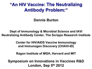 “An HIV Vaccine: The Neutralizing
           Antibody Problem:”

                     Dennis Burton


     Dept of Immunology & Microbial Science and IAVI
Neutralizing Antibody Center, The Scripps Research Institute

         Center for HIV/AIDS Vaccine Immunology
          and Immunogen Discovery (CHAVI-ID)

         Ragon Institute of MGH, Harvard and MIT

    Symposium on Innovations in Vaccines R&D
             London, Sep 5th 2012
 