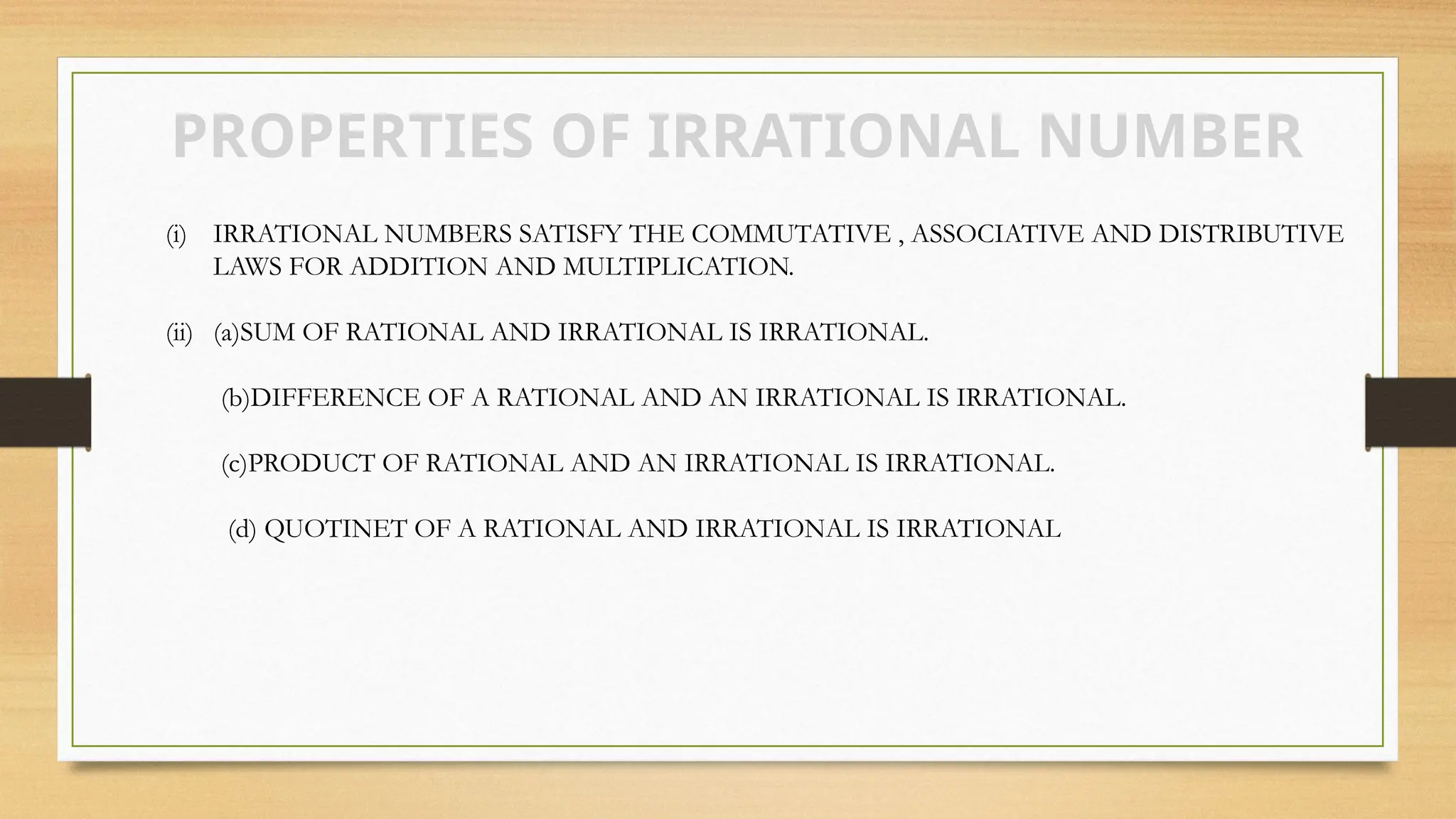 PROPERTIES OF IRRATIONAL NUMBER
(i) IRRATIONAL NUMBERS SATISFY THE COMMUTATIVE , ASSOCIATIVE AND DISTRIBUTIVE
LAWS FOR ADDITION AND MULTIPLICATION.
(ii) (a)SUM OF RATIONAL AND IRRATIONAL IS IRRATIONAL.
(b)DIFFERENCE OF A RATIONAL AND AN IRRATIONAL IS IRRATIONAL.
(c)PRODUCT OF RATIONAL AND AN IRRATIONAL IS IRRATIONAL.
(d) QUOTINET OF A RATIONAL AND IRRATIONAL IS IRRATIONAL
 