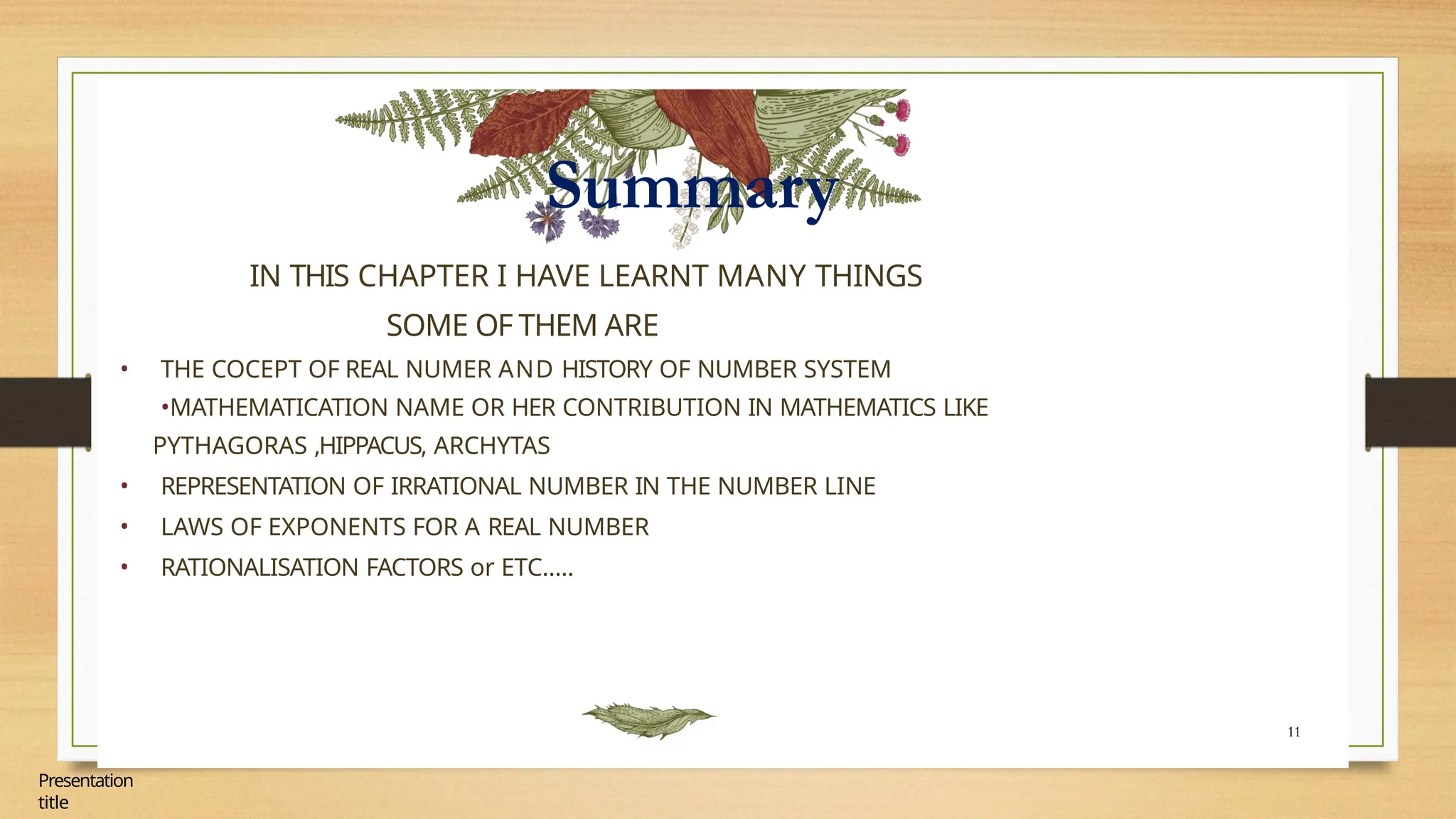 Summary
11
Presentation
title
IN THIS CHAPTER I HAVE LEARNT MANY THINGS
SOME OF THEM ARE
• THE COCEPT OF REAL NUMER AND HISTORY OF NUMBER SYSTEM
•MATHEMATICATION NAME OR HER CONTRIBUTION IN MATHEMATICS LIKE
PYTHAGORAS ,HIPPACUS, ARCHYTAS
• REPRESENTATION OF IRRATIONAL NUMBER IN THE NUMBER LINE
• LAWS OF EXPONENTS FOR A REAL NUMBER
• RATIONALISATION FACTORS or ETC…..
 