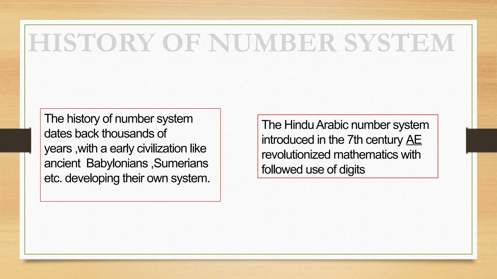 HISTORY OF NUMBER SYSTEM
The history of number system
dates back thousands of
years ,with a early civilization like
ancient Babylonians ,Sumerians
etc. developing their own system.
The HinduArabic number system
introduced in the 7th century AE
revolutionized mathematics with
followed use of digits
 