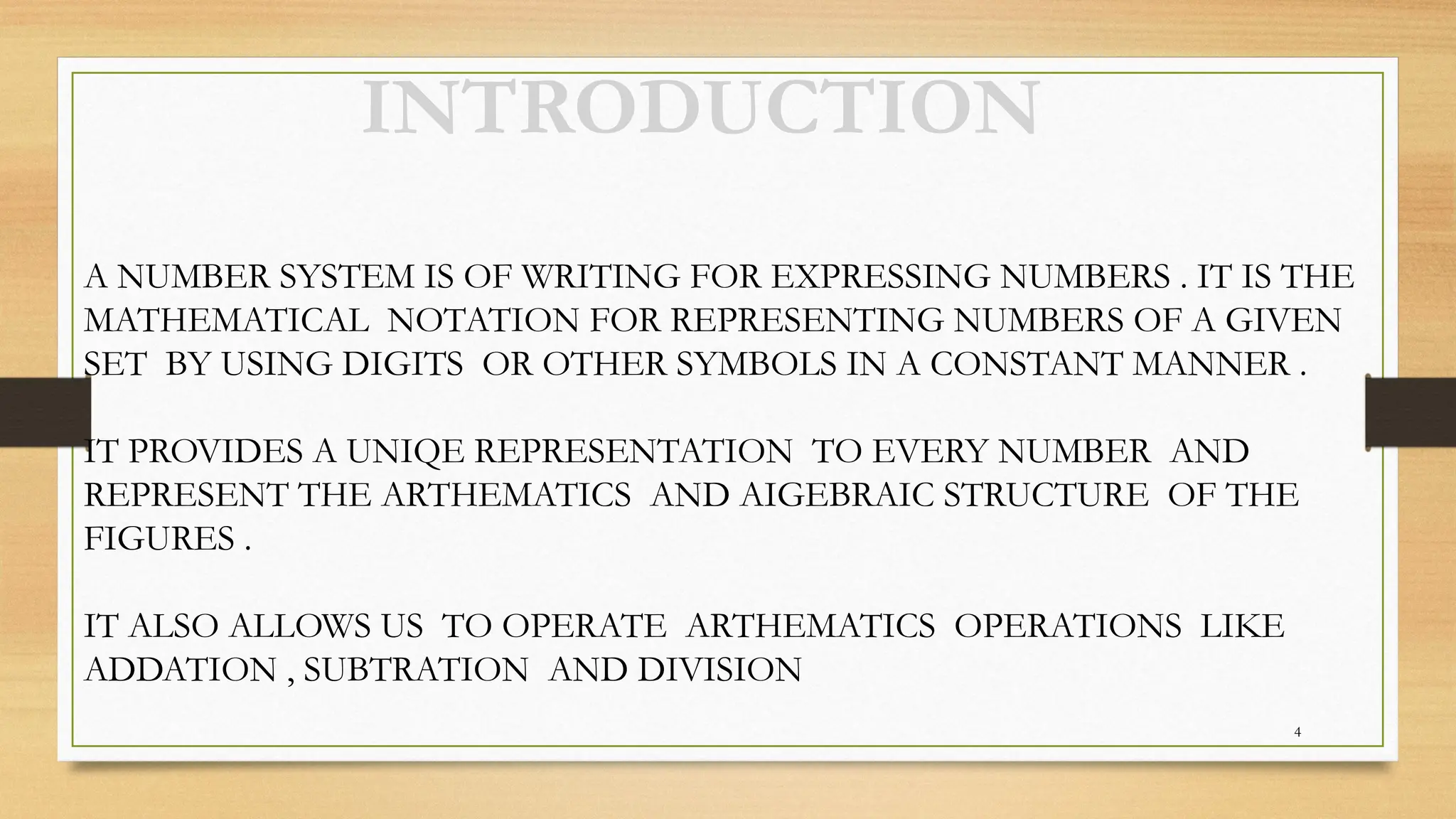 4
INTRODUCTION
A NUMBER SYSTEM IS OF WRITING FOR EXPRESSING NUMBERS . IT IS THE
MATHEMATICAL NOTATION FOR REPRESENTING NUMBERS OF A GIVEN
SET BY USING DIGITS OR OTHER SYMBOLS IN A CONSTANT MANNER .
IT PROVIDES A UNIQE REPRESENTATION TO EVERY NUMBER AND
REPRESENT THE ARTHEMATICS AND AIGEBRAIC STRUCTURE OF THE
FIGURES .
IT ALSO ALLOWS US TO OPERATE ARTHEMATICS OPERATIONS LIKE
ADDATION , SUBTRATION AND DIVISION
 