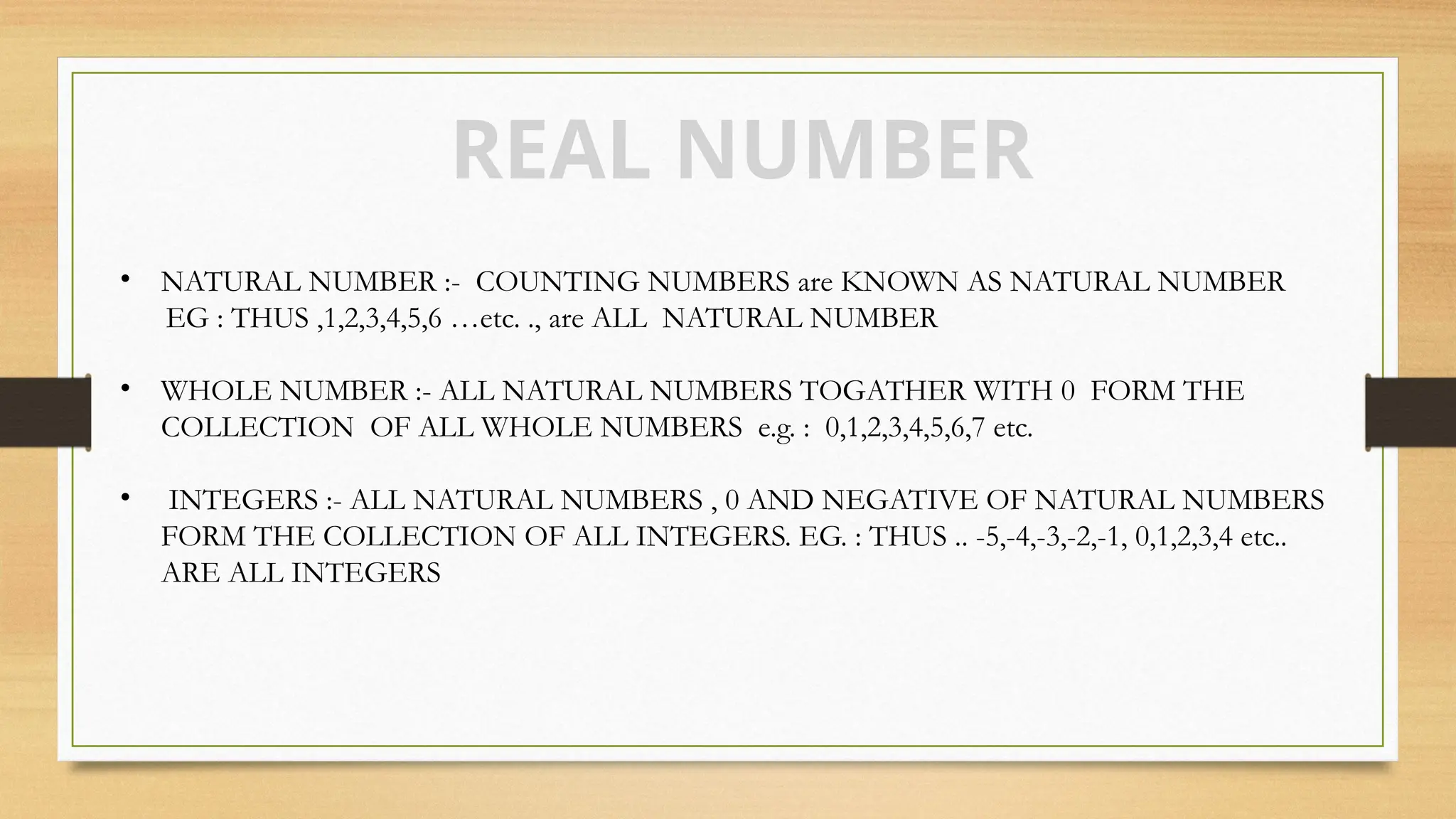 REAL NUMBER
• NATURAL NUMBER :- COUNTING NUMBERS are KNOWN AS NATURAL NUMBER
EG : THUS ,1,2,3,4,5,6 …etc. ., are ALL NATURAL NUMBER
• WHOLE NUMBER :- ALL NATURAL NUMBERS TOGATHER WITH 0 FORM THE
COLLECTION OF ALL WHOLE NUMBERS e.g. : 0,1,2,3,4,5,6,7 etc.
• INTEGERS :- ALL NATURAL NUMBERS , 0 AND NEGATIVE OF NATURAL NUMBERS
FORM THE COLLECTION OF ALL INTEGERS. EG. : THUS .. -5,-4,-3,-2,-1, 0,1,2,3,4 etc..
ARE ALL INTEGERS
 