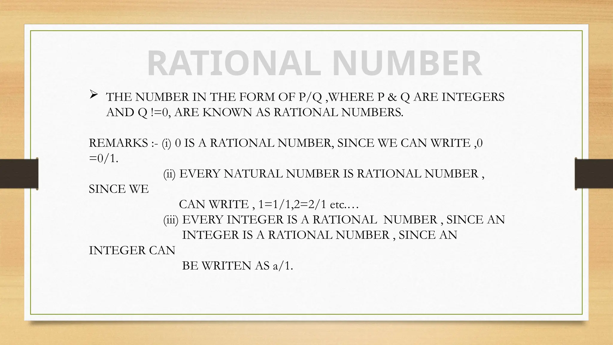 RATIONAL NUMBER
 THE NUMBER IN THE FORM OF P/Q ,WHERE P & Q ARE INTEGERS
AND Q !=0, ARE KNOWN AS RATIONAL NUMBERS.
REMARKS :- (i) 0 IS A RATIONAL NUMBER, SINCE WE CAN WRITE ,0
=0/1.
(ii) EVERY NATURAL NUMBER IS RATIONAL NUMBER ,
SINCE WE
CAN WRITE , 1=1/1,2=2/1 etc.…
(iii) EVERY INTEGER IS A RATIONAL NUMBER , SINCE AN
INTEGER IS A RATIONAL NUMBER , SINCE AN
INTEGER CAN
BE WRITEN AS a/1.
 