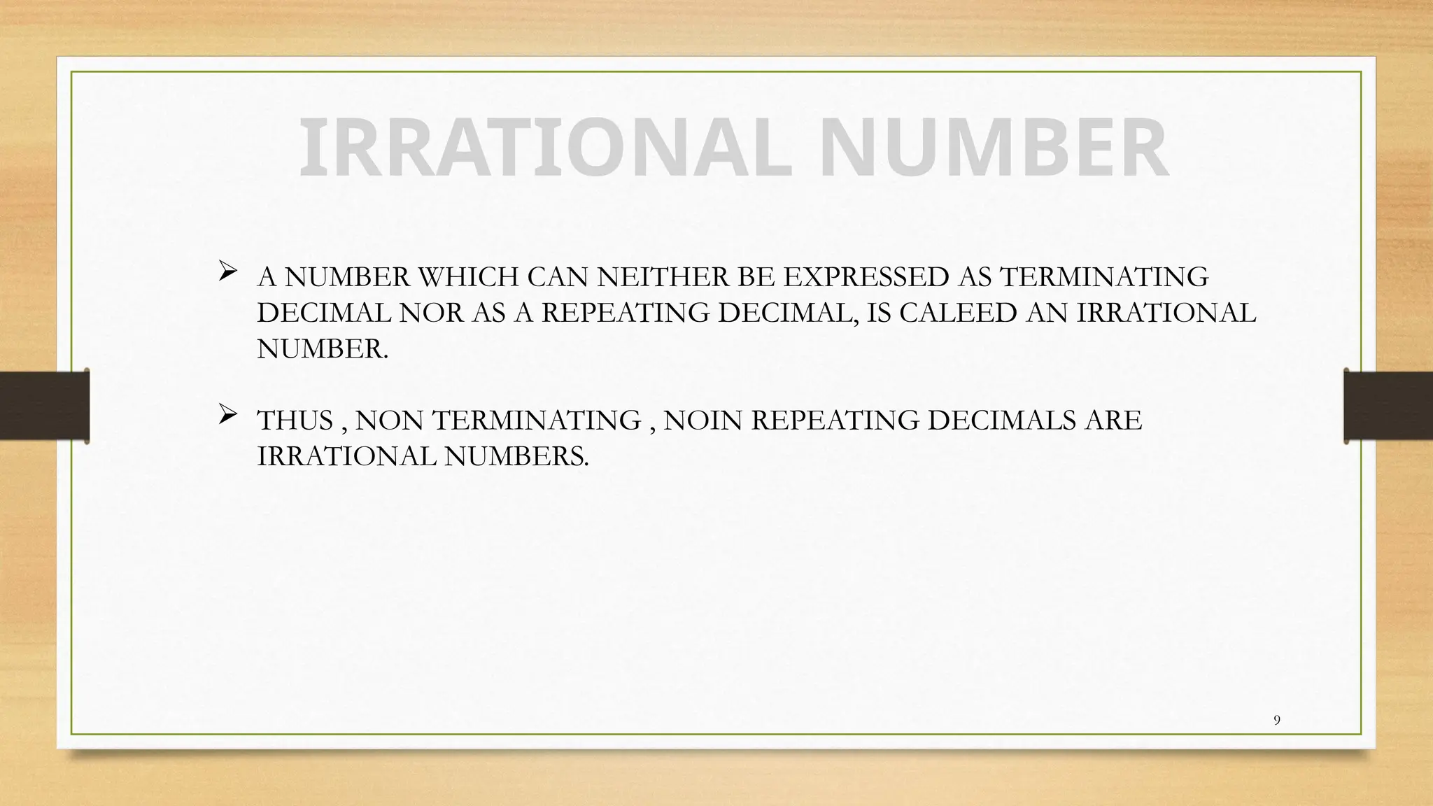 9
IRRATIONAL NUMBER
 A NUMBER WHICH CAN NEITHER BE EXPRESSED AS TERMINATING
DECIMAL NOR AS A REPEATING DECIMAL, IS CALEED AN IRRATIONAL
NUMBER.
 THUS , NON TERMINATING , NOIN REPEATING DECIMALS ARE
IRRATIONAL NUMBERS.
 